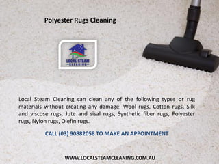 WWW.LOCALSTEAMCLEANING.COM.AU
Local Steam Cleaning can clean any of the following types or rug
materials without creating any damage: Wool rugs, Cotton rugs, Silk
and viscose rugs, Jute and sisal rugs, Synthetic fiber rugs, Polyester
rugs, Nylon rugs, Olefin rugs.
CALL (03) 90882058 TO MAKE AN APPOINTMENT
Polyester Rugs Cleaning