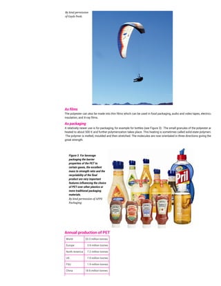 By kind permission
of Gayle Pook.
As films
The polyester can also be made into thin films which can be used in food packaging, audio and video tapes, electrical
insulation, and X-ray films.
As packaging
A relatively newer use is for packaging, for example for bottles (see Figure 3). The small granules of the polyester are
heated to about 500 K and further polymerization takes place. This heating is sometimes called solid-state polymerizing.
The polymer is melted, moulded and then stretched. The molecules are now orientated in three directions giving the plastic
great strength.
Figure 3 For beverage
packaging the barrier
properties of the PET to
certain gases, the excellent
mass to strength ratio and the
recyclability of the final
product are very important
features influencing the choice
of PET over other plastics or
more traditional packaging
materials.
By kind permission of APPE
Packaging.
Annual production of PET
World 53.3 million tonnes
Europe 3.9 million tonnes
North America 7.2 million tonnes
US 7.0 million tonnes
FSU 1.9 million tonnes
China 18.9 million tonnes
 