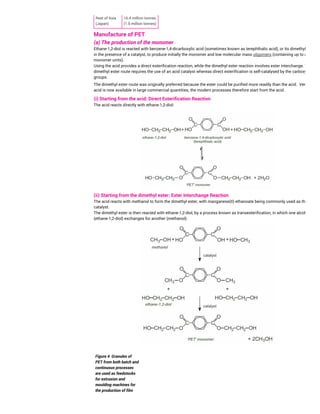 Figure 4 Granules of
PET from both batch and
continuous processes
are used as feedstocks
for extrusion and
moulding machines for
the production of film
Rest of Asia
(Japan)
16.4 million tonnes
(1.5 million tonnes)
Manufacture of PET
(a) The production of the monomer
Ethane-1,2-diol is reacted with benzene-1,4-dicarboxylic acid (sometimes known as terephthalic acid), or its dimethyl ester,
in the presence of a catalyst, to produce initially the monomer and low molecular mass oligomers (containing up to about 5
monomer units).
Using the acid provides a direct esterification reaction, while the dimethyl ester reaction involves ester interchange. The
dimethyl ester route requires the use of an acid catalyst whereas direct esterification is self-catalysed by the carboxylic acid
groups.
The dimethyl ester route was originally preferred because the ester could be purified more readily than the acid. Very pure
acid is now available in large commercial quantities; the modern processes therefore start from the acid.
(i) Starting from the acid: Direct Esterification Reaction
The acid reacts directly with ethane-1,2-diol:
(ii) Starting from the dimethyl ester: Ester Interchange Reaction
The acid reacts with methanol to form the dimethyl ester, with manganese(II) ethanoate being commonly used as the
catalyst.
The dimethyl ester is then reacted with ethane-1,2-diol, by a process known as transesterification, in which one alcohol
(ethane-1,2-diol) exchanges for another (methanol):
 