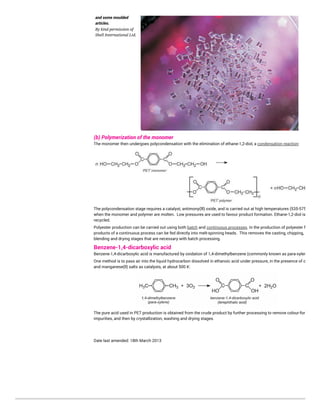 and some moulded
articles.
By kind permission of
Shell International Ltd.
(b) Polymerization of the monomer
The monomer then undergoes polycondensation with the elimination of ethane-1,2-diol, a condensation reaction:
The polycondensation stage requires a catalyst, antimony(lll) oxide, and is carried out at high temperatures (535-575 K)
when the monomer and polymer are molten. Low pressures are used to favour product formation. Ethane-1,2-diol is
recycled.
Polyester production can be carried out using both batch and continuous processes. In the production of polyester fibre, the
products of a continuous process can be fed directly into melt-spinning heads. This removes the casting, chipping,
blending and drying stages that are necessary with batch processing.
Benzene-1,4-dicarboxylic acid
Benzene-1,4-dicarboxylic acid is manufactured by oxidation of 1,4-dimethylbenzene (commonly known as para-xylene).
One method is to pass air into the liquid hydrocarbon dissolved in ethanoic acid under pressure, in the presence of cobalt(ll)
and manganese(ll) salts as catalysts, at about 500 K:
The pure acid used in PET production is obtained from the crude product by further processing to remove colour-forming
impurities, and then by crystallization, washing and drying stages.
Date last amended: 18th March 2013
 