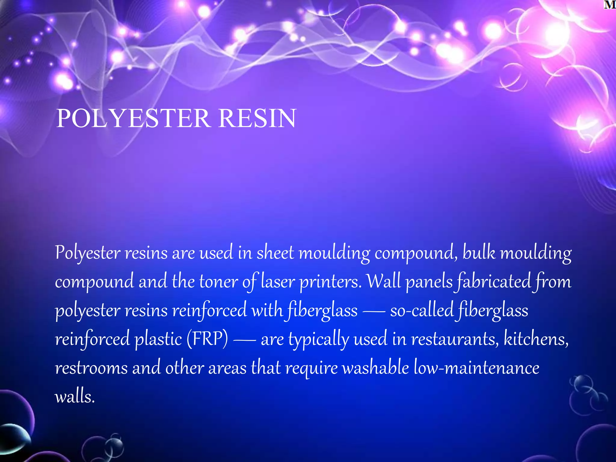 POLYESTER RESIN
Polyester resins are used in sheet moulding compound, bulk moulding
compound and the toner of laser printers. Wall panels fabricated from
polyester resins reinforced with fiberglass — so-called fiberglass
reinforced plastic (FRP) — are typically used in restaurants, kitchens,
restrooms and other areas that require washable low-maintenance
walls.
 