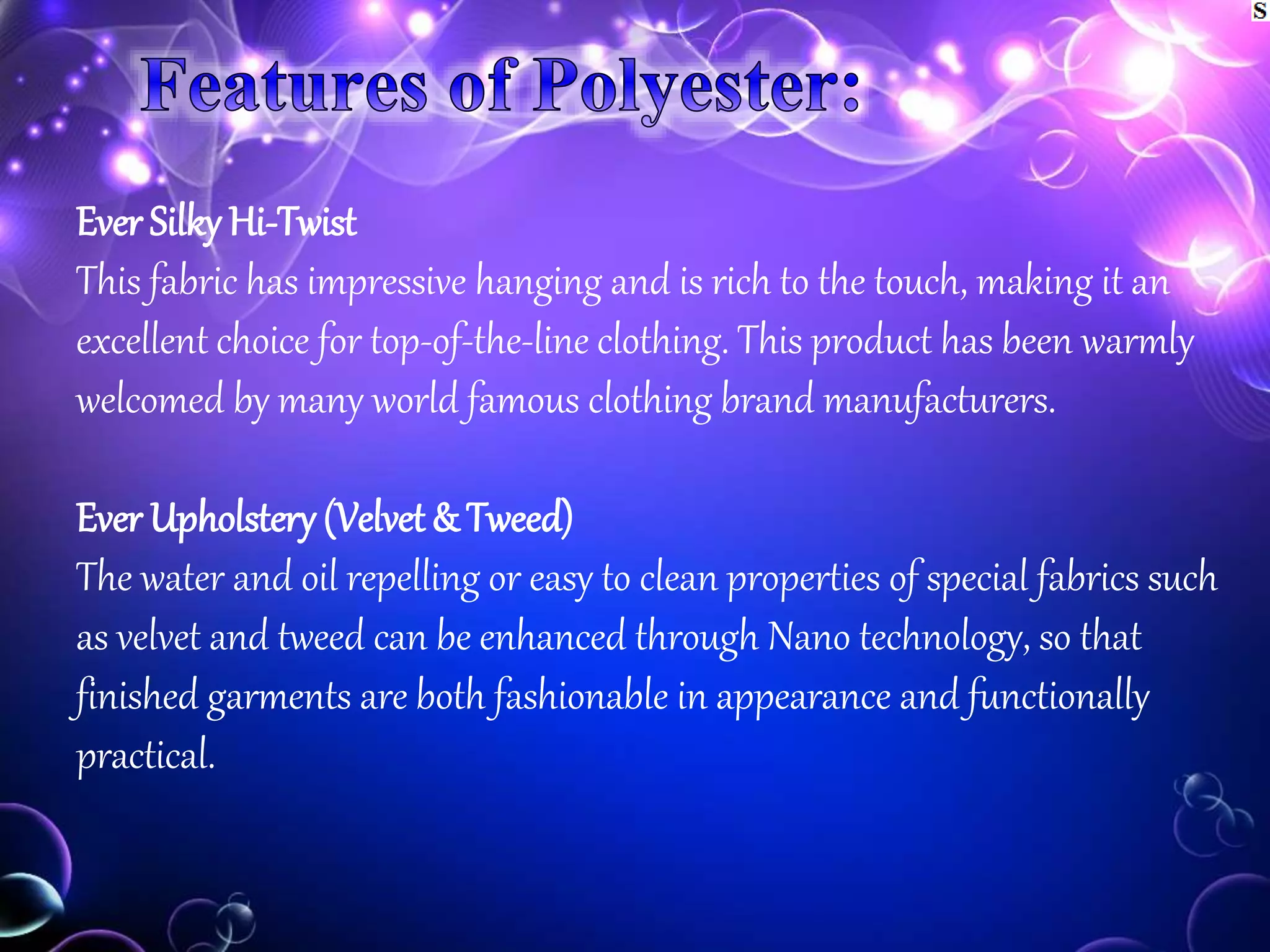 Ever Silky Hi-Twist
This fabric has impressive hanging and is rich to the touch, making it an
excellent choice for top-of-the-line clothing. This product has been warmly
welcomed by many world famous clothing brand manufacturers.
Ever Upholstery (Velvet& Tweed)
The water and oil repelling or easy to clean properties of special fabrics such
as velvet and tweed can be enhanced through Nano technology, so that
finished garments are both fashionable in appearance and functionally
practical.
 