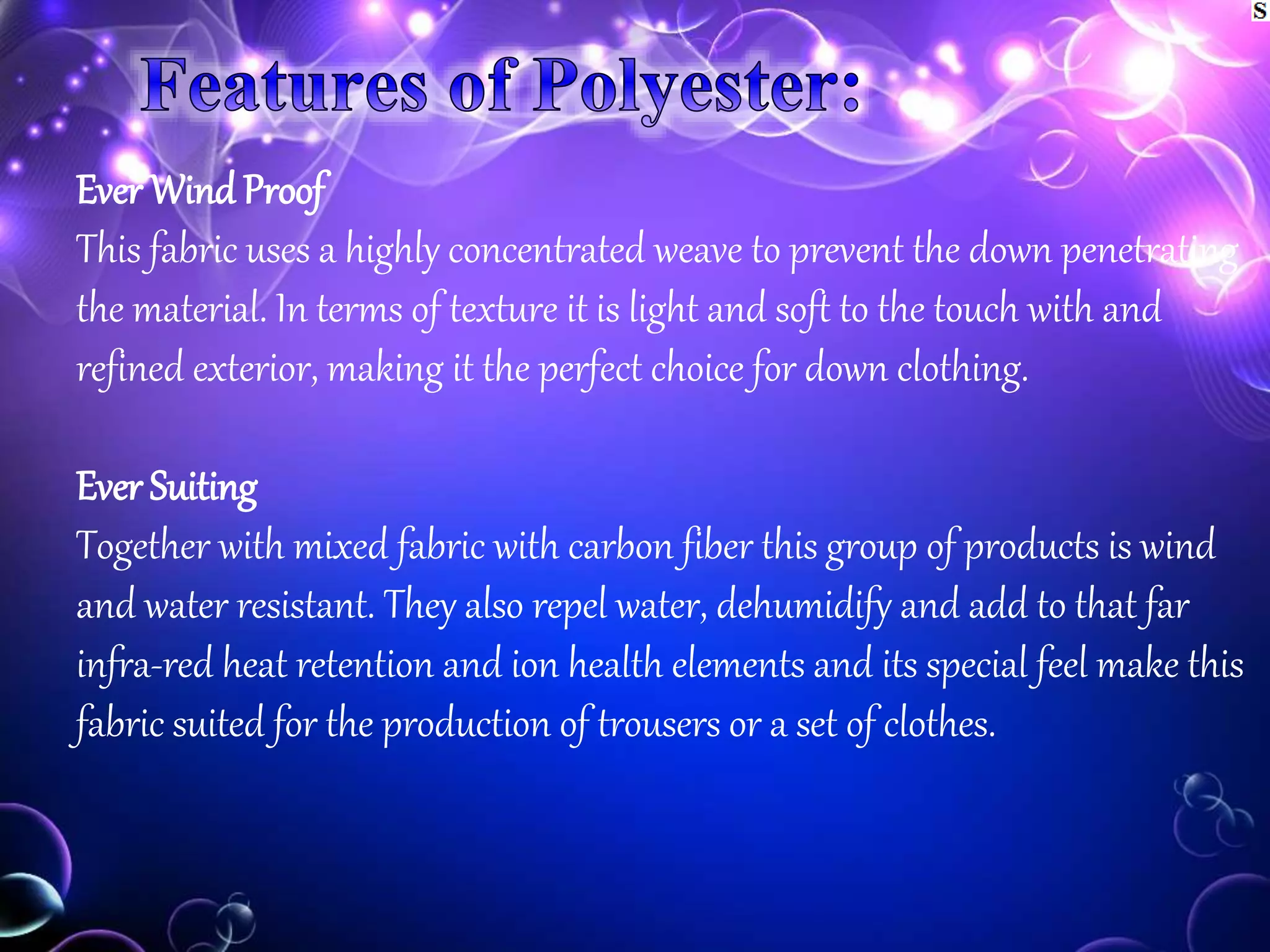 Ever Wind Proof
This fabric uses a highly concentrated weave to prevent the down penetrating
the material. In terms of texture it is light and soft to the touch with and
refined exterior, making it the perfect choice for down clothing.
Ever Suiting
Together with mixed fabric with carbon fiber this group of products is wind
and water resistant. They also repel water, dehumidify and add to that far
infra-red heat retention and ion health elements and its special feel make this
fabric suited for the production of trousers or a set of clothes.
 