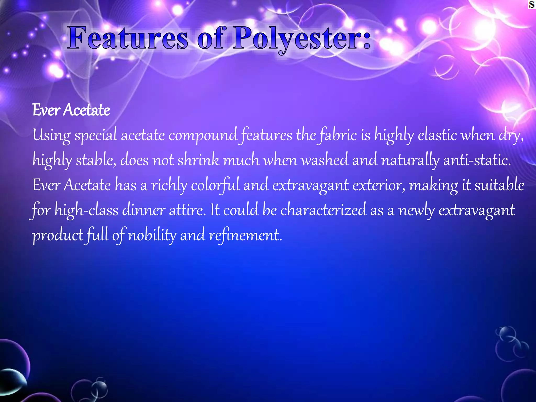 Ever Acetate
Using special acetate compound features the fabric is highly elastic when dry,
highly stable, does not shrink much when washed and naturally anti-static.
Ever Acetate has a richly colorful and extravagant exterior, making it suitable
for high-class dinner attire. It could be characterized as a newly extravagant
product full of nobility and refinement.
 