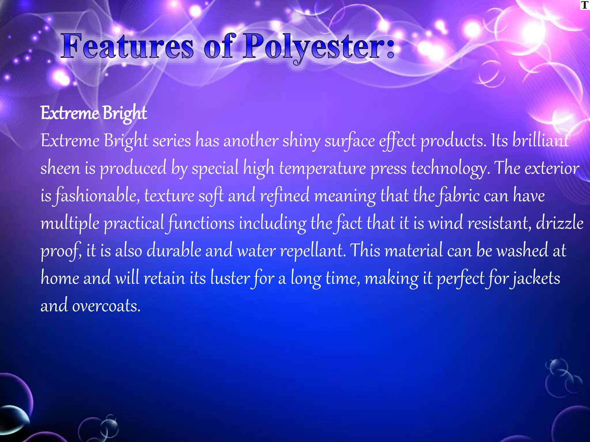 Extreme Bright
Extreme Bright series has another shiny surface effect products. Its brilliant
sheen is produced by special high temperature press technology. The exterior
is fashionable, texture soft and refined meaning that the fabric can have
multiple practical functions including the fact that it is wind resistant, drizzle
proof, it is also durable and water repellant. This material can be washed at
home and will retain its luster for a long time, making it perfect for jackets
and overcoats.
 