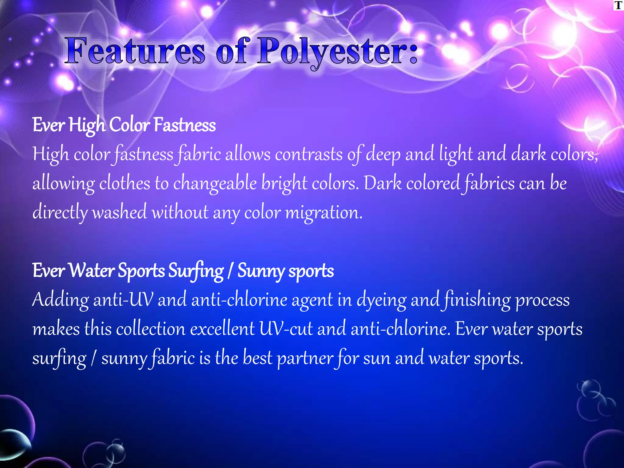 Ever HighColor Fastness
High color fastness fabric allows contrasts of deep and light and dark colors,
allowing clothes to changeable bright colors. Dark colored fabrics can be
directly washed without any color migration.
Ever Water Sports Surfing / Sunny sports
Adding anti-UV and anti-chlorine agent in dyeing and finishing process
makes this collection excellent UV-cut and anti-chlorine. Ever water sports
surfing / sunny fabric is the best partner for sun and water sports.
 