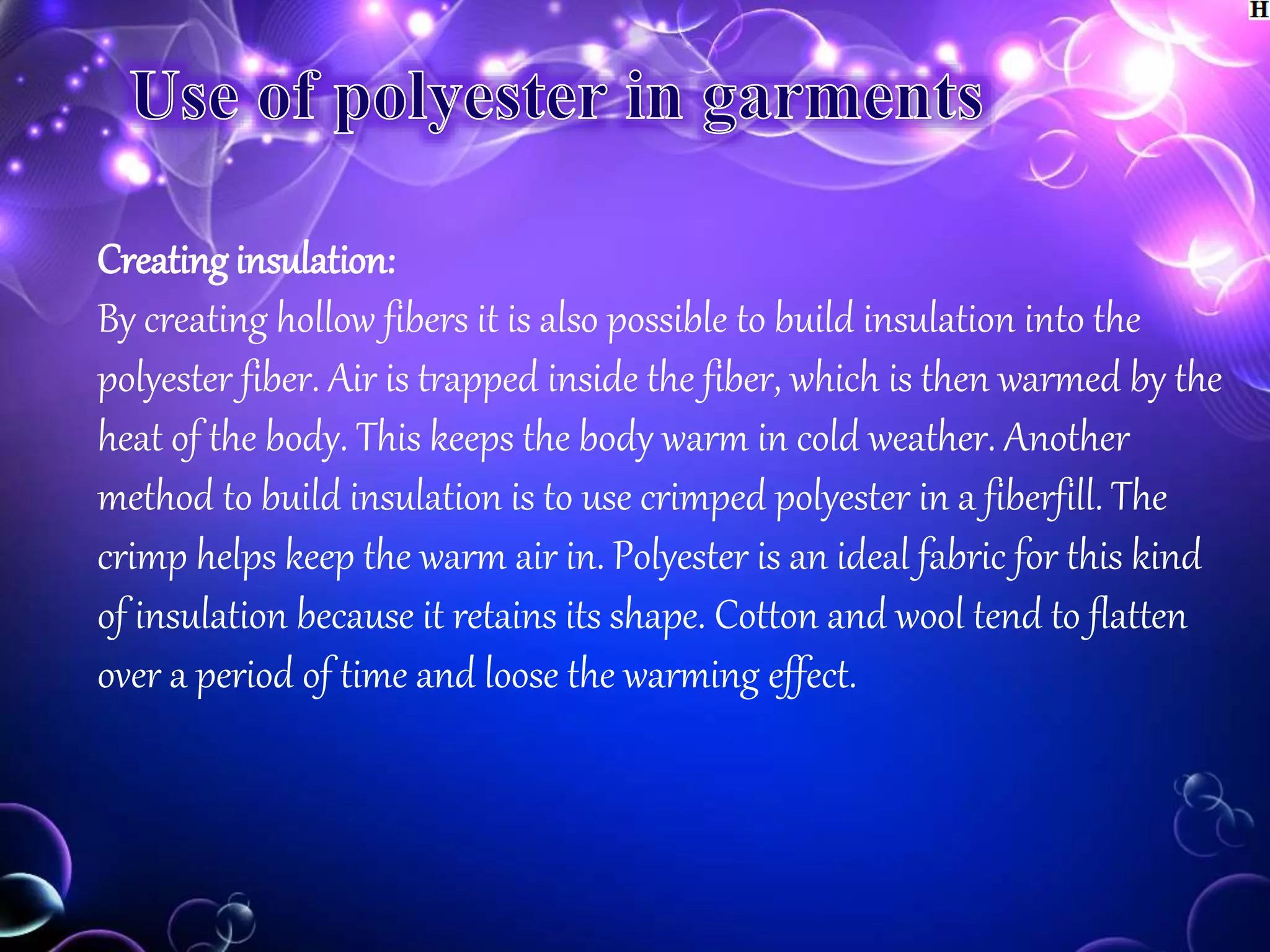 Creating insulation:
By creating hollow fibers it is also possible to build insulation into the
polyester fiber. Air is trapped inside the fiber, which is then warmed by the
heat of the body. This keeps the body warm in cold weather. Another
method to build insulation is to use crimped polyester in a fiberfill. The
crimp helps keep the warm air in. Polyester is an ideal fabric for this kind
of insulation because it retains its shape. Cotton and wool tend to flatten
over a period of time and loose the warming effect.
 