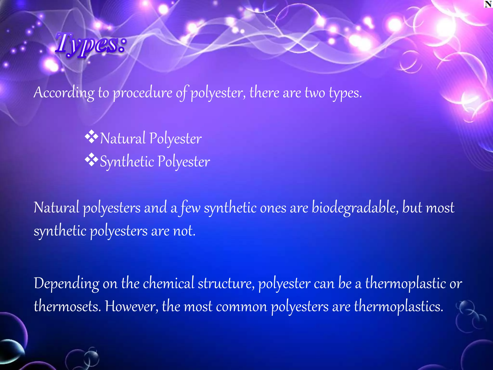 Depending on the chemical structure, polyester can be a thermoplastic or
thermosets. However, the most common polyesters are thermoplastics.
According to procedure of polyester, there are two types.
Natural Polyester
Synthetic Polyester
Natural polyesters and a few synthetic ones are biodegradable, but most
synthetic polyesters are not.
 