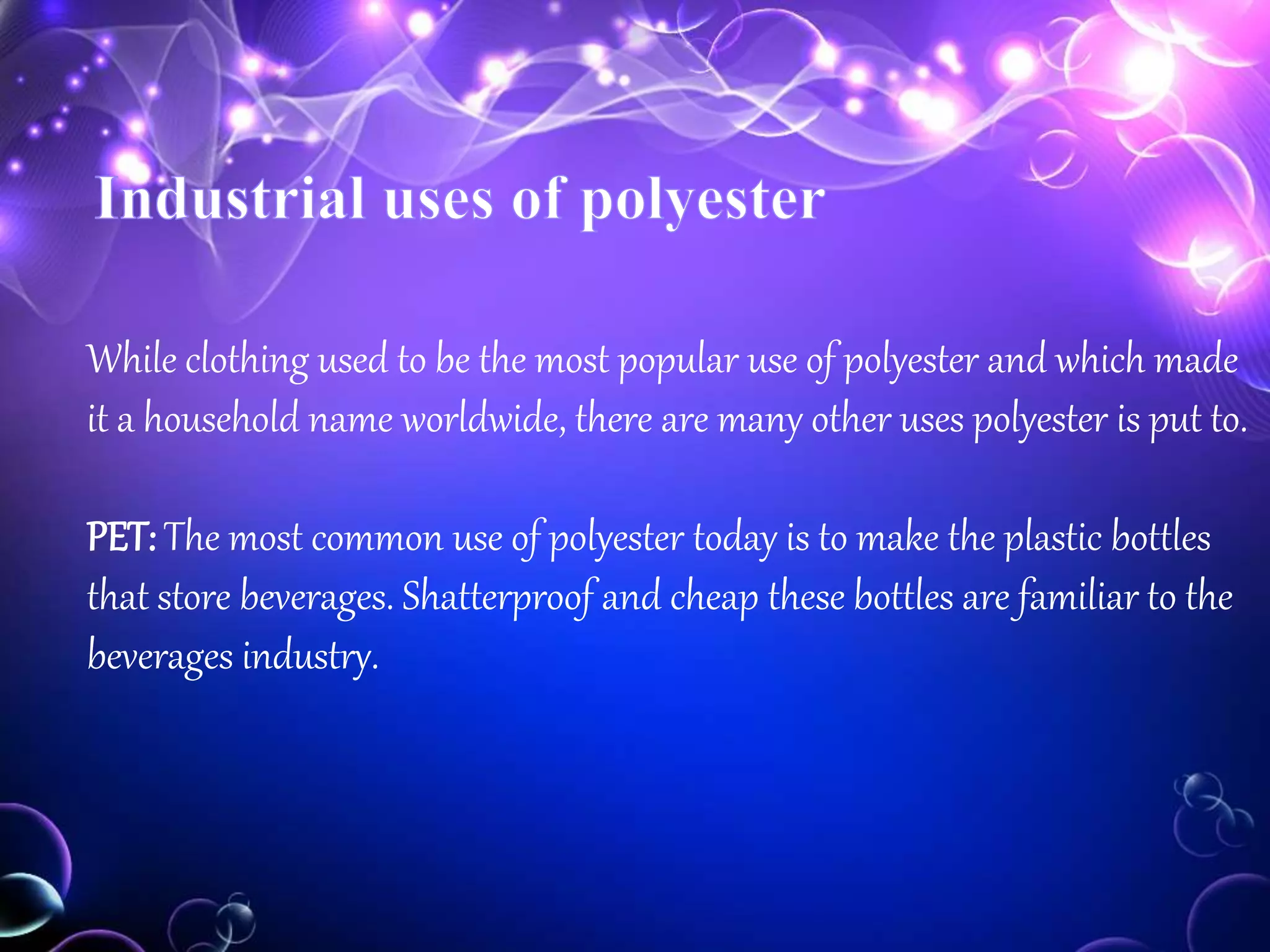 While clothing used to be the most popular use of polyester and which made
it a household name worldwide, there are many other uses polyester is put to.
PET: The most common use of polyester today is to make the plastic bottles
that store beverages. Shatterproof and cheap these bottles are familiar to the
beverages industry.
 