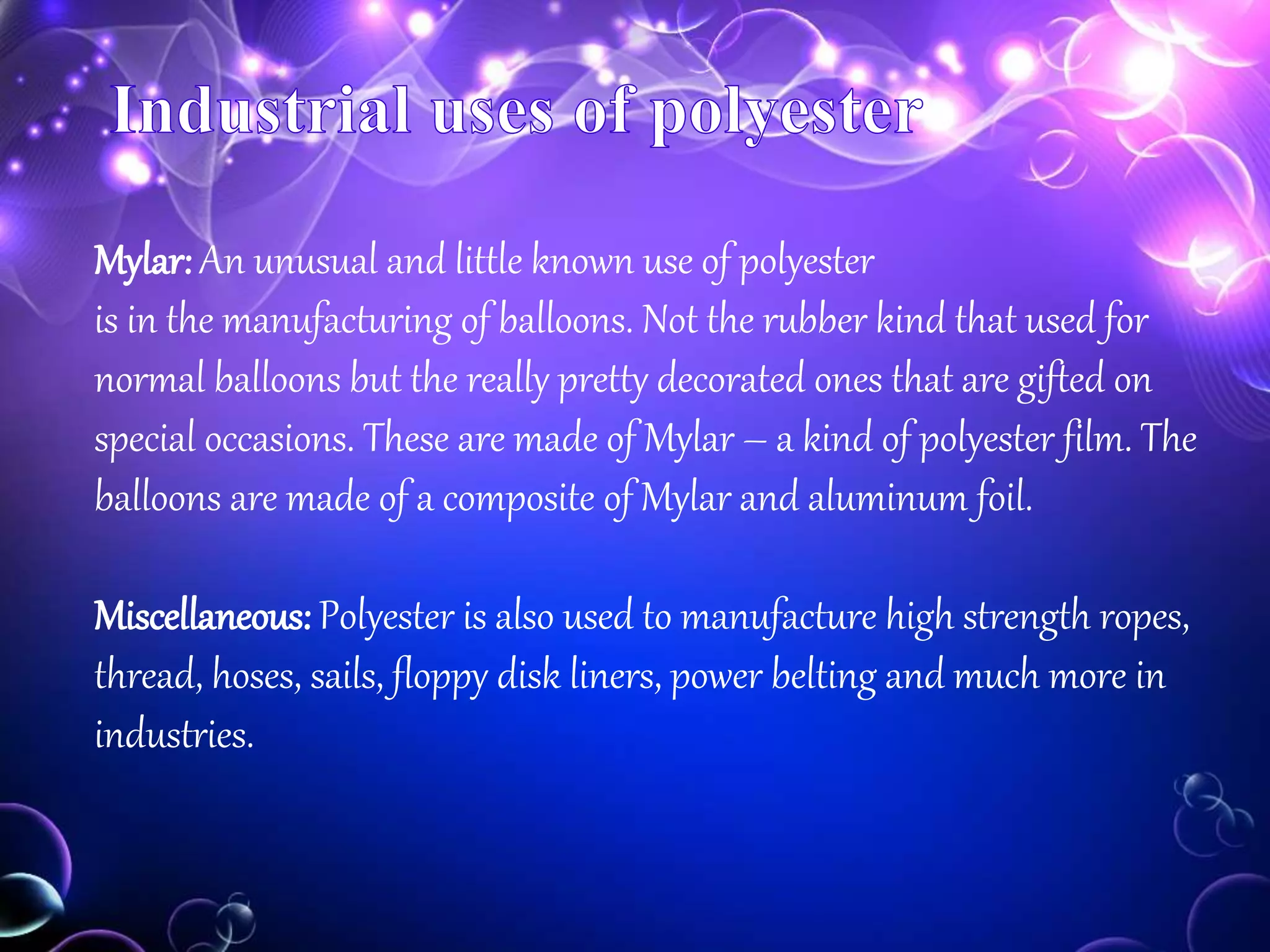 Mylar: An unusual and little known use of polyester
is in the manufacturing of balloons. Not the rubber kind that used for
normal balloons but the really pretty decorated ones that are gifted on
special occasions. These are made of Mylar – a kind of polyester film. The
balloons are made of a composite of Mylar and aluminum foil.
Miscellaneous: Polyester is also used to manufacture high strength ropes,
thread, hoses, sails, floppy disk liners, power belting and much more in
industries.
 