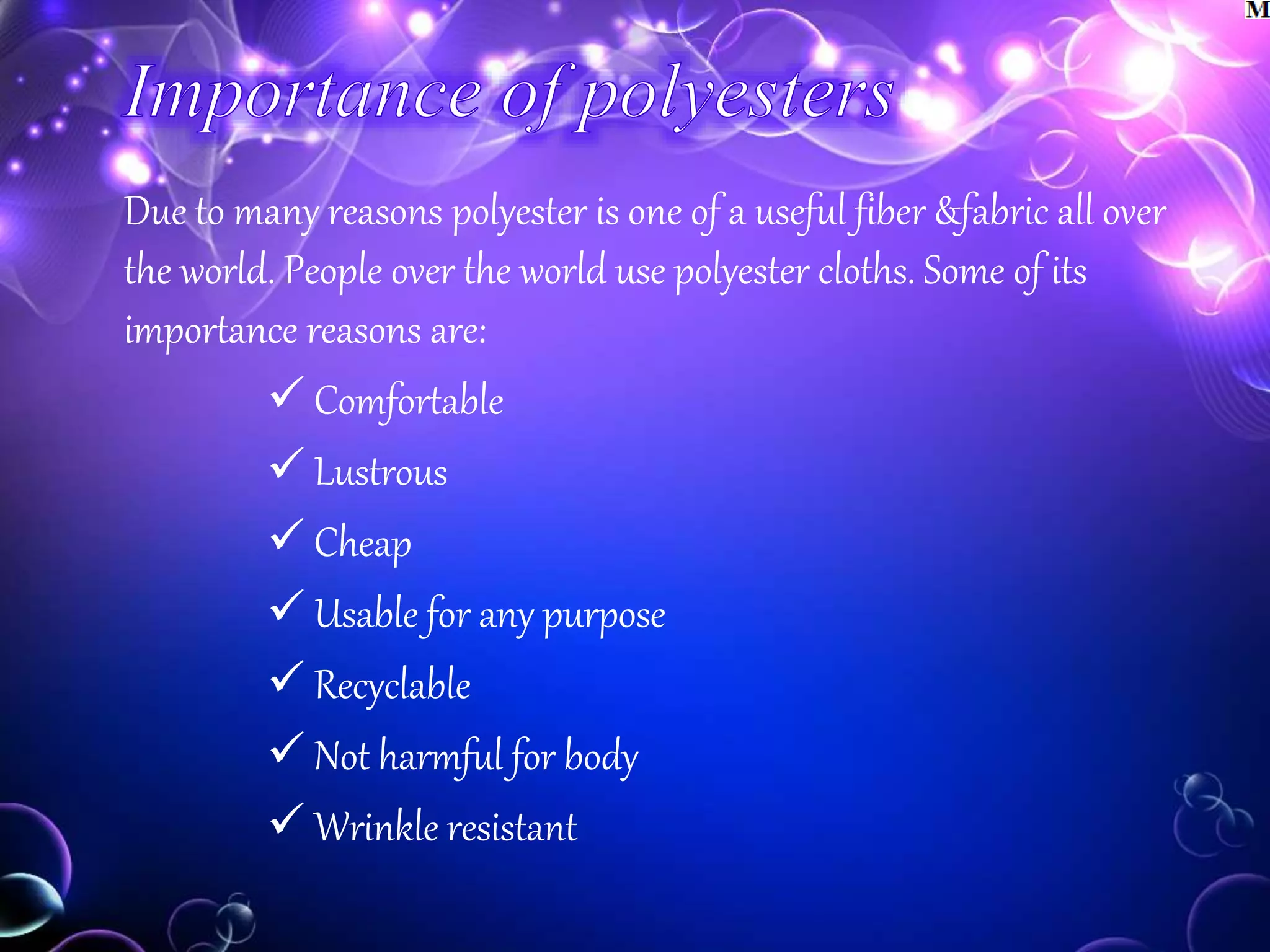 Due to many reasons polyester is one of a useful fiber &fabric all over
the world. People over the world use polyester cloths. Some of its
importance reasons are:
 Comfortable
 Lustrous
 Cheap
 Usable for any purpose
 Recyclable
 Not harmful for body
 Wrinkle resistant
 