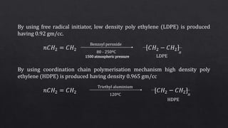 By using free radical initiator, low density poly ethylene (LDPE) is produced
having 0.92 gm/cc.
𝑛𝐶𝐻2 = 𝐶𝐻2 𝐶𝐻2 − 𝐶𝐻2
By using coordination chain polymerisation mechanism high density poly
ethylene (HDPE) is produced having density 0.965 gm/cc
𝑛𝐶𝐻2 = 𝐶𝐻2 [𝐶𝐻2 − 𝐶𝐻2]
n
Benzoyl peroxide
80 - 250ºC
1500 atmospheric pressure LDPE
n
Triethyl aluminium
120ºC
HDPE
 