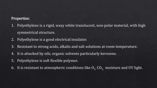 Properties:
1. Polyethylene is a rigid, waxy white translucent, non-polar material, with high
symmetrical structure.
2. Polyethylene is a good electrical insulator.
3. Resistant to strong acids, alkalis and salt solutions at room temperature.
4. It is attacked by oils, organic solvents particularly kerosene.
5. Polyethylene is soft flexible polymer.
6. It is resistant to atmospheric conditions like O2, CO2, moisture and UV light.
 