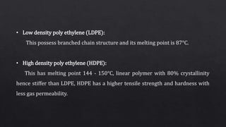 • Low density poly ethylene (LDPE):
This possess branched chain structure and its melting point is 87°C.
• High density poly ethylene (HDPE):
This has melting point 144 - 150°C, linear polymer with 80% crystallinity
hence stiffer than LDPE, HDPE has a higher tensile strength and hardness with
less gas permeability.
 
