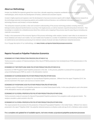 About our Methodology
Intratec has distilled the expertise gained from more than a decade supporting companies worldwide to devise consistent
methodologies, which ensures the development of holistic, coherent and consistent reports.
Intratec's highly experienced engineers start the development of process economics reports with in-depth, comprehensive research on
the technology examined, encompassing patents and available technical literature, non-confidential information provided by
technology licensors and Intratec's in-house database.
This exhaustive research provides a clear and consistent understanding of the process technology studied, including chemical,
biological and/or physical transformations occurring in the target process, as well as reactants required and products formation. That
knowledge is compiled into a detailed process block flow scheme and a mapping of key process input & output figures (including raw
materials consumption).
Finally, in the assessment of the economic figures of the process technology under analysis, Intratec’s team relies on an extensive in-
house database and robust cost models. Our cost models were founded on a number of established cost-estimating methods, based
on mathematical and statistical processing of an extensive volume of actual cost data of well-known industrial processes.
For a 10-page description of our methodology, visit www.intratec.us/reports/industrial-processes-economics
Reports Focused on Polyether Production Economics
ECONOMICS OF PTMEG PRODUCTION PROCESS (POLYETHER E11A)
Techno-economic analysis of Polytetramethylene Ether Glycol (PTMEG) production from tetrahydrofuran (THF) polymerization in the
United States.
ECONOMICS OF TMP-PROPYLENE OXIDE POLYETHER PRODUCTION (POLYETHER E21A)
Economics of TMP-Propylene Oxide Polyether production in the USA. In this process, polyether is produced from propylene oxide
using trimethylolpropane (TMP) as starter in the alkoxylation reaction.
ECONOMICS OF SUCROSE-BASED POLYETHER PRODUCTION (POLYETHER E22A)
This report presents an economic analysis for Sucrose-Based Polyether production. Different from the report “Polyether E21A”, the
process examined in this report uses sucrose as reaction starter.
ECONOMICS OF PHOSPHORIC ACID POLYETHER PRODUCTION (POLYETHER E23A)
Feasibility study of Phosphoric Acid Polyether production in a United States-based facility. In this case, phosphoric acid is the starter
of the alkoxylation reaction with propylene oxide.
ECONOMICS OF GLYCEROL-PROPOXYLATED POLYETHER PRODUCTION (POLYETHER E24A)
Techno-economic study of a process for Glycerol-Propoxylated Polyether production from propylene oxide and glycerol starter. The
analysis considers a plant erected in the USA.
ECONOMICS OF GLYCEROL-PROPOXYLATED POLYETHER PRODUCTION (POLYETHER E25A)
This report presents the economics for the production of Glycerol-Propoxylated Polyether in the United States. Different from what is
presented in the report “Polyether E24A”, the polyether obtained presents an ethylene oxide end-cap (5 wt% of ethylene oxide content).
For a complete and updated list of available reports, visit www.intratec.us/products/polyether-production-processes
 