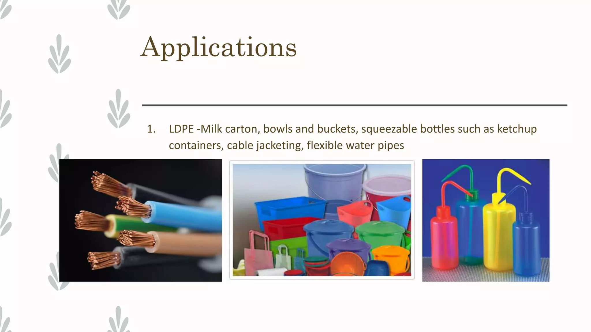 Applications
1. LDPE -Milk carton, bowls and buckets, squeezable bottles such as ketchup
containers, cable jacketing, flexible water pipes
 