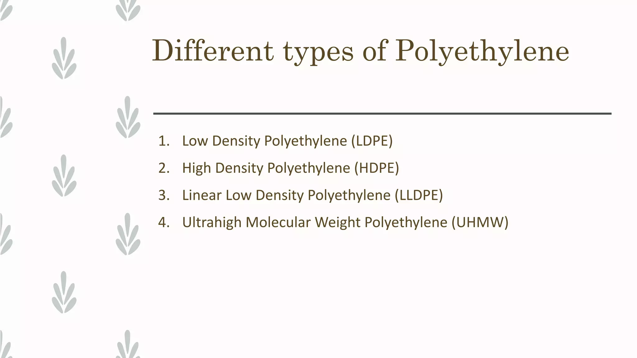 Different types of Polyethylene
1. Low Density Polyethylene (LDPE)
2. High Density Polyethylene (HDPE)
3. Linear Low Density Polyethylene (LLDPE)
4. Ultrahigh Molecular Weight Polyethylene (UHMW)
 