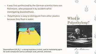What is
Polyethylene?
– It was first synthesized by the German scientist Hans von
Pechmann, who prepared it by accident while
investigating diazomethane.
– Polyethylene is easy to distinguish from other plastics
because they float in water.
Diazomethane (CH2N2) – a strong respiratory irritant, used as methylating agent
for acidic compounds such as carboxylic acids, phenols, and enols.
 