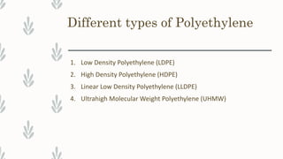 Different types of Polyethylene
1. Low Density Polyethylene (LDPE)
2. High Density Polyethylene (HDPE)
3. Linear Low Density Polyethylene (LLDPE)
4. Ultrahigh Molecular Weight Polyethylene (UHMW)
 