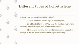 Different types of Polyethylene
3. Linear Low Density Polyethylene (LLDPE)
- LLDPE is the most flexible type of polyethylene.
- It is a blended form of LDPE where the film has much more
flexibility, tensile strength, and more comfortability.
- LLDPE is used for films that need a tremendous amount of
strength to absorb impacts without tearing or puncturing.
 