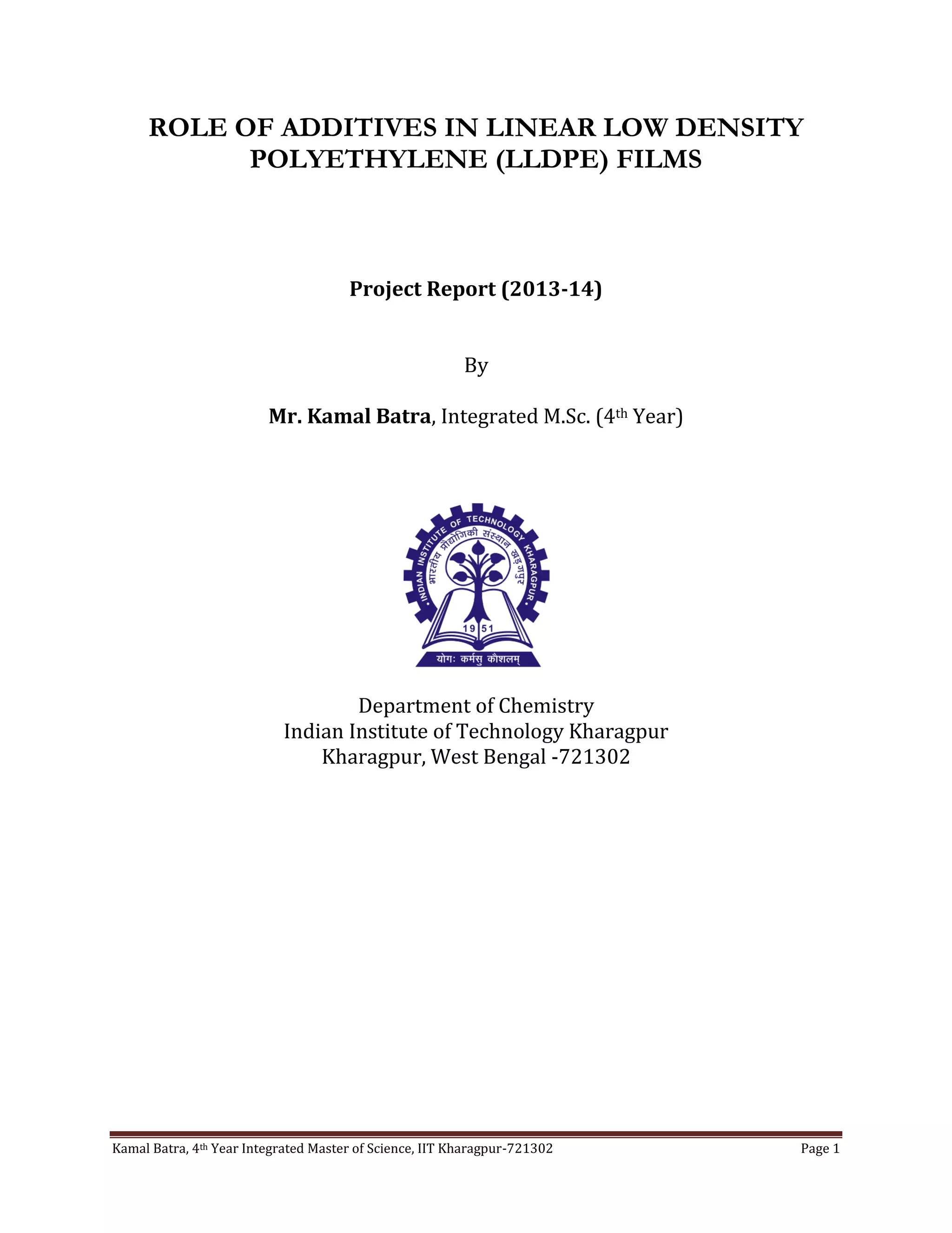 Kamal Batra, 4th Year Integrated Master of Science, IIT Kharagpur-721302 Page 1
ROLE OF ADDITIVES IN LINEAR LOW DENSITY
POLYETHYLENE (LLDPE) FILMS
Project Report (2013-14)
By
Mr. Kamal Batra, Integrated M.Sc. (4th Year)
Department of Chemistry
Indian Institute of Technology Kharagpur
Kharagpur, West Bengal -721302
 