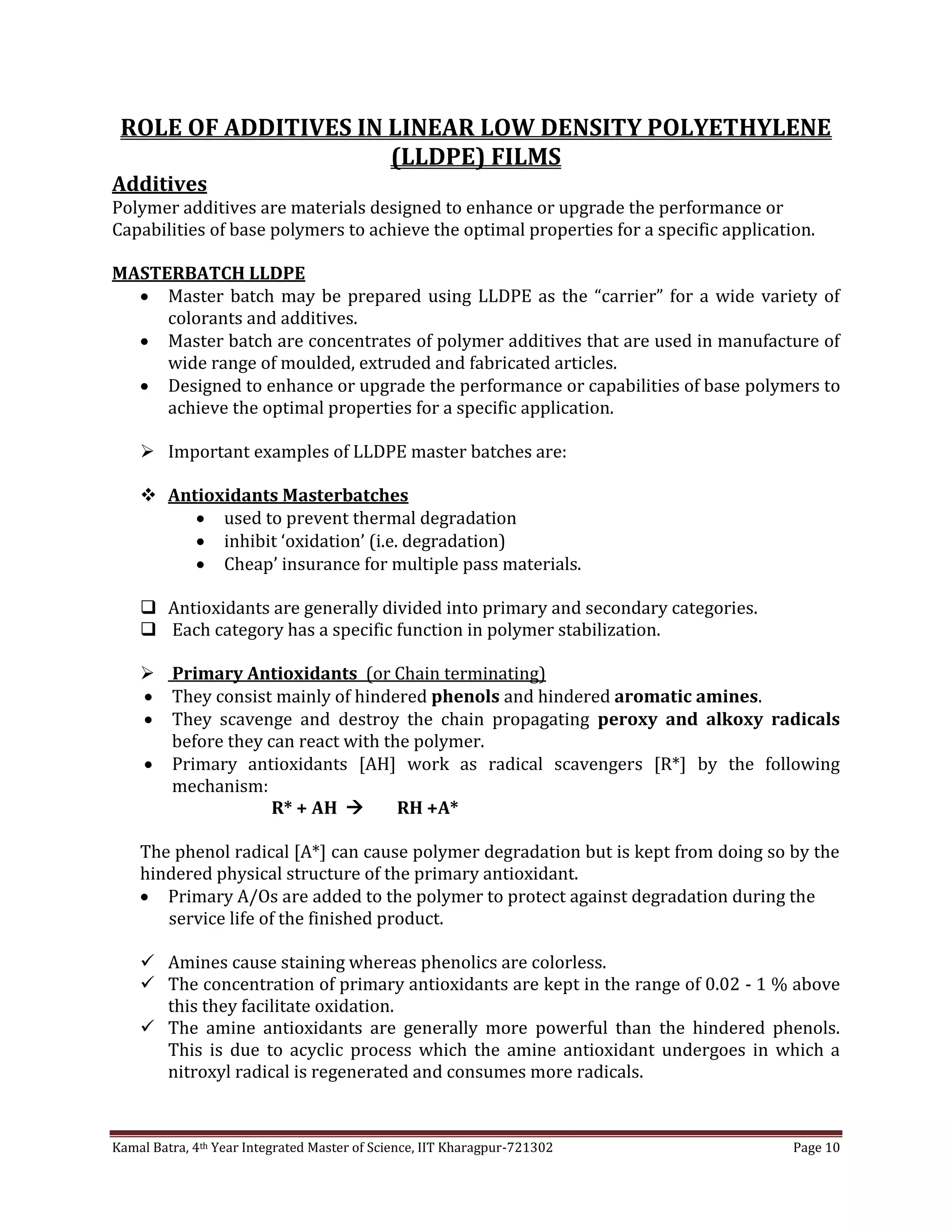 Kamal Batra, 4th Year Integrated Master of Science, IIT Kharagpur-721302 Page 10
ROLE OF ADDITIVES IN LINEAR LOW DENSITY POLYETHYLENE
(LLDPE) FILMS
Additives
Polymer additives are materials designed to enhance or upgrade the performance or
Capabilities of base polymers to achieve the optimal properties for a specific application.
MASTERBATCH LLDPE
 Master batch may be prepared using LLDPE as the “carrier” for a wide variety of
colorants and additives.
 Master batch are concentrates of polymer additives that are used in manufacture of
wide range of moulded, extruded and fabricated articles.
 Designed to enhance or upgrade the performance or capabilities of base polymers to
achieve the optimal properties for a specific application.
 Important examples of LLDPE master batches are:
 Antioxidants Masterbatches
 used to prevent thermal degradation
 inhibit ‘oxidation’ (i.e. degradation)
 Cheap’ insurance for multiple pass materials.
 Antioxidants are generally divided into primary and secondary categories.
 Each category has a specific function in polymer stabilization.
 Primary Antioxidants (or Chain terminating)
 They consist mainly of hindered phenols and hindered aromatic amines.
 They scavenge and destroy the chain propagating peroxy and alkoxy radicals
before they can react with the polymer.
 Primary antioxidants [AH] work as radical scavengers [R*] by the following
mechanism:
R* + AH  RH +A*
The phenol radical [A*] can cause polymer degradation but is kept from doing so by the
hindered physical structure of the primary antioxidant.
 Primary A/Os are added to the polymer to protect against degradation during the
service life of the finished product.
 Amines cause staining whereas phenolics are colorless.
 The concentration of primary antioxidants are kept in the range of 0.02 - 1 % above
this they facilitate oxidation.
 The amine antioxidants are generally more powerful than the hindered phenols.
This is due to acyclic process which the amine antioxidant undergoes in which a
nitroxyl radical is regenerated and consumes more radicals.
 