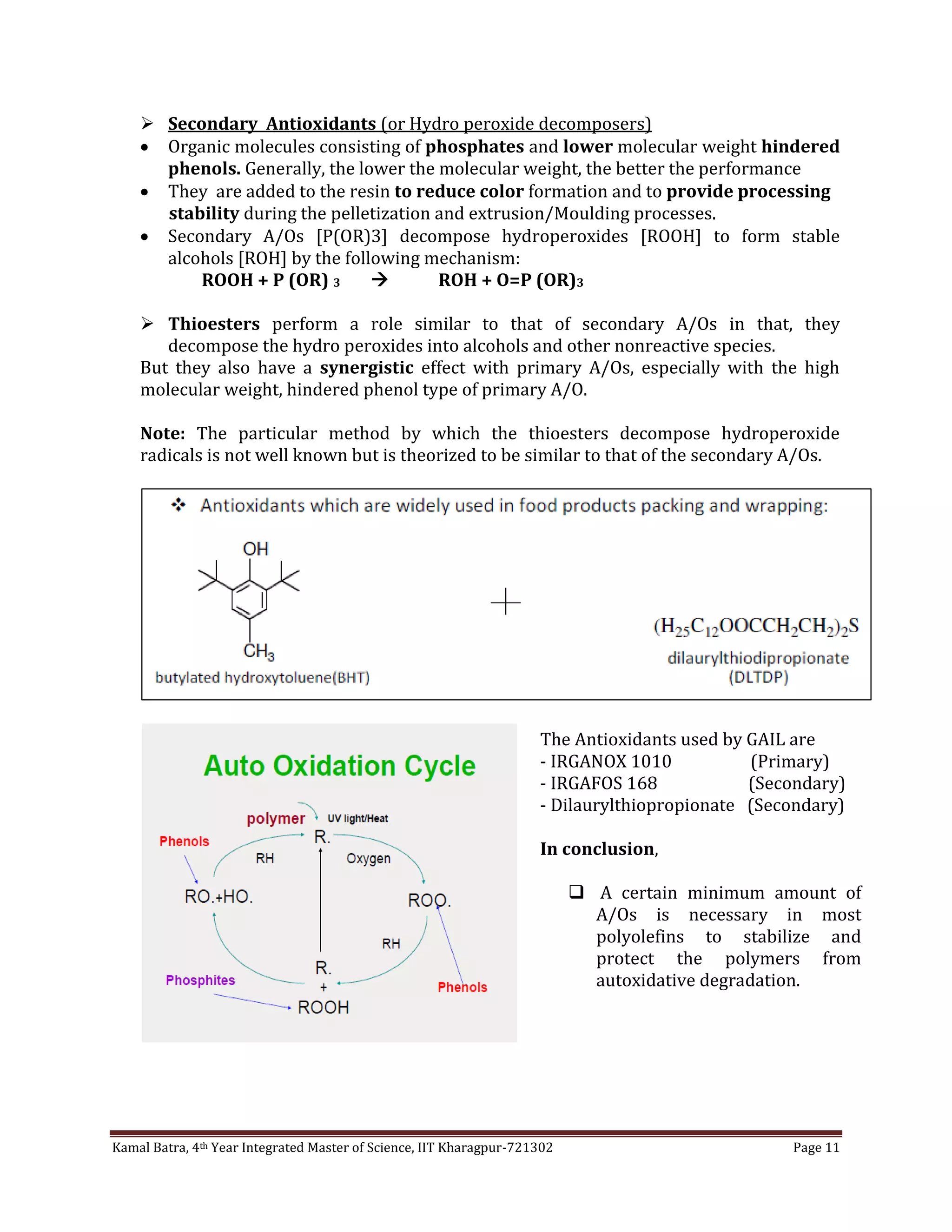 Kamal Batra, 4th Year Integrated Master of Science, IIT Kharagpur-721302 Page 11
 Secondary Antioxidants (or Hydro peroxide decomposers)
 Organic molecules consisting of phosphates and lower molecular weight hindered
phenols. Generally, the lower the molecular weight, the better the performance
 They are added to the resin to reduce color formation and to provide processing
stability during the pelletization and extrusion/Moulding processes.
 Secondary A/Os [P(OR)3] decompose hydroperoxides [ROOH] to form stable
alcohols [ROH] by the following mechanism:
ROOH + P (OR) 3  ROH + O=P (OR)3
 Thioesters perform a role similar to that of secondary A/Os in that, they
decompose the hydro peroxides into alcohols and other nonreactive species.
But they also have a synergistic effect with primary A/Os, especially with the high
molecular weight, hindered phenol type of primary A/O.
Note: The particular method by which the thioesters decompose hydroperoxide
radicals is not well known but is theorized to be similar to that of the secondary A/Os.
The Antioxidants used by GAIL are
- IRGANOX 1010 (Primary)
- IRGAFOS 168 (Secondary)
- Dilaurylthiopropionate (Secondary)
In conclusion,
 A certain minimum amount of
A/Os is necessary in most
polyolefins to stabilize and
protect the polymers from
autoxidative degradation.
 