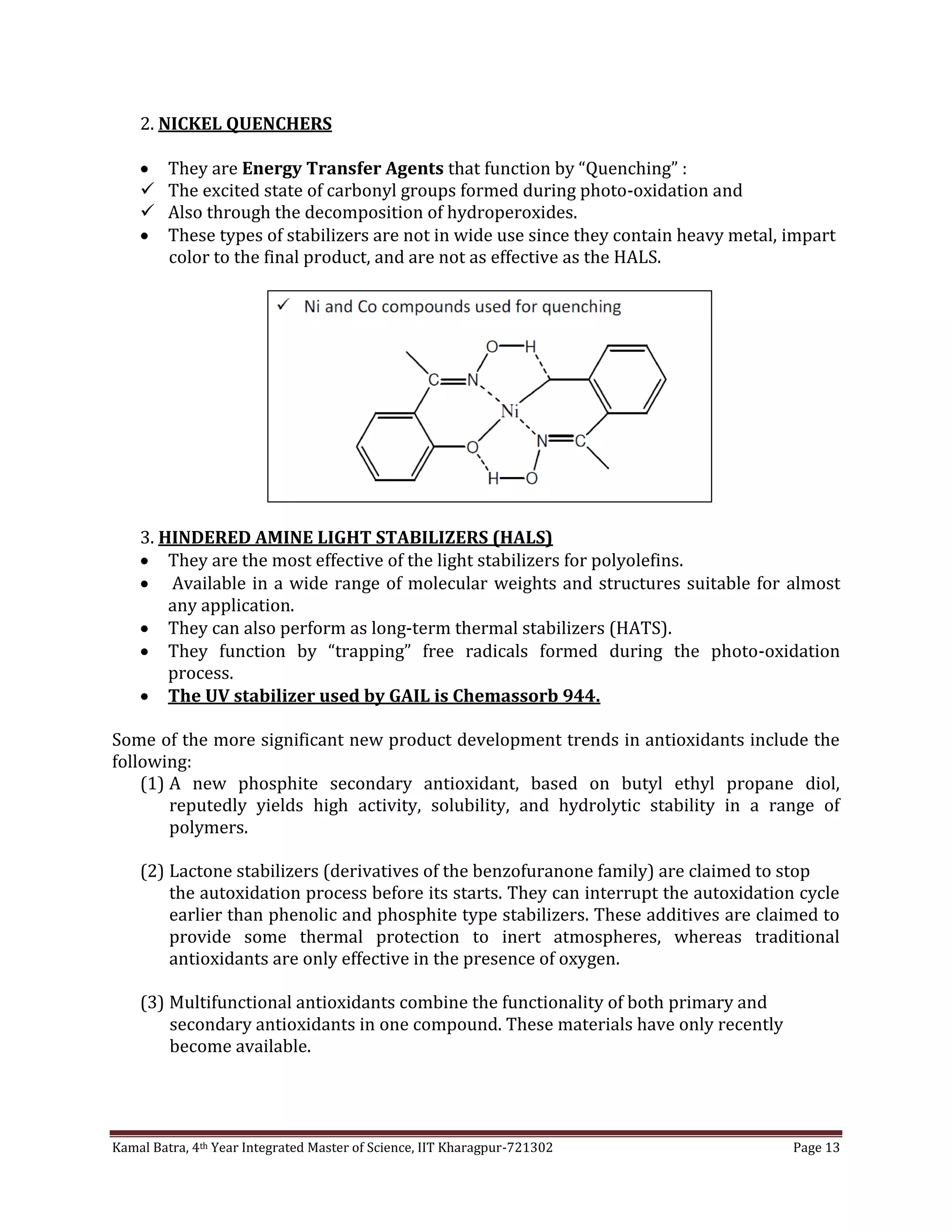 Kamal Batra, 4th Year Integrated Master of Science, IIT Kharagpur-721302 Page 13
2. NICKEL QUENCHERS
 They are Energy Transfer Agents that function by “Quenching” :
 The excited state of carbonyl groups formed during photo-oxidation and
 Also through the decomposition of hydroperoxides.
 These types of stabilizers are not in wide use since they contain heavy metal, impart
color to the final product, and are not as effective as the HALS.
3. HINDERED AMINE LIGHT STABILIZERS (HALS)
 They are the most effective of the light stabilizers for polyolefins.
 Available in a wide range of molecular weights and structures suitable for almost
any application.
 They can also perform as long-term thermal stabilizers (HATS).
 They function by “trapping” free radicals formed during the photo-oxidation
process.
 The UV stabilizer used by GAIL is Chemassorb 944.
Some of the more significant new product development trends in antioxidants include the
following:
(1) A new phosphite secondary antioxidant, based on butyl ethyl propane diol,
reputedly yields high activity, solubility, and hydrolytic stability in a range of
polymers.
(2) Lactone stabilizers (derivatives of the benzofuranone family) are claimed to stop
the autoxidation process before its starts. They can interrupt the autoxidation cycle
earlier than phenolic and phosphite type stabilizers. These additives are claimed to
provide some thermal protection to inert atmospheres, whereas traditional
antioxidants are only effective in the presence of oxygen.
(3) Multifunctional antioxidants combine the functionality of both primary and
secondary antioxidants in one compound. These materials have only recently
become available.
 