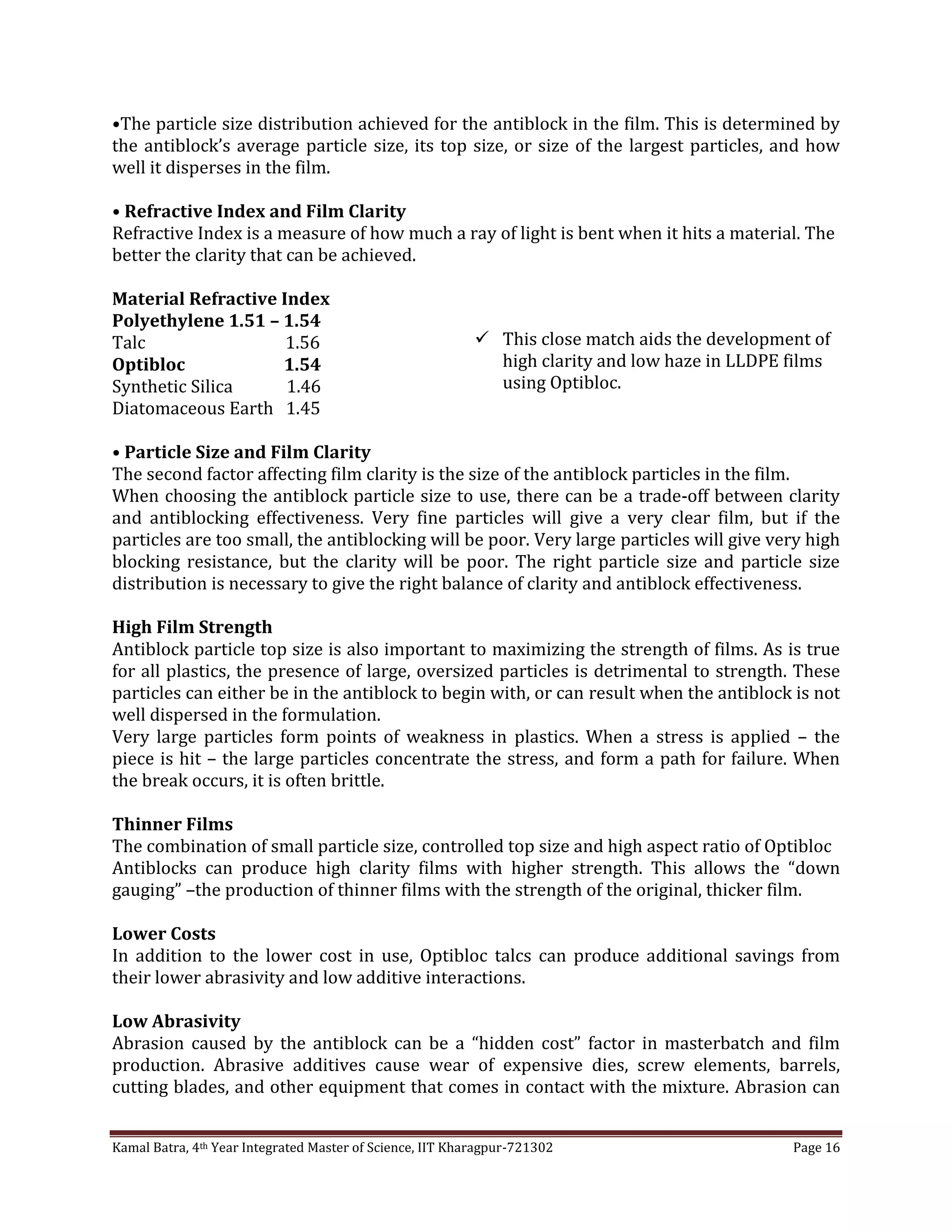 Kamal Batra, 4th Year Integrated Master of Science, IIT Kharagpur-721302 Page 16
•The particle size distribution achieved for the antiblock in the film. This is determined by
the antiblock’s average particle size, its top size, or size of the largest particles, and how
well it disperses in the film.
• Refractive Index and Film Clarity
Refractive Index is a measure of how much a ray of light is bent when it hits a material. The
better the clarity that can be achieved.
Material Refractive Index
Polyethylene 1.51 – 1.54
Talc 1.56
Optibloc 1.54
Synthetic Silica 1.46
Diatomaceous Earth 1.45
• Particle Size and Film Clarity
The second factor affecting film clarity is the size of the antiblock particles in the film.
When choosing the antiblock particle size to use, there can be a trade-off between clarity
and antiblocking effectiveness. Very fine particles will give a very clear film, but if the
particles are too small, the antiblocking will be poor. Very large particles will give very high
blocking resistance, but the clarity will be poor. The right particle size and particle size
distribution is necessary to give the right balance of clarity and antiblock effectiveness.
High Film Strength
Antiblock particle top size is also important to maximizing the strength of films. As is true
for all plastics, the presence of large, oversized particles is detrimental to strength. These
particles can either be in the antiblock to begin with, or can result when the antiblock is not
well dispersed in the formulation.
Very large particles form points of weakness in plastics. When a stress is applied – the
piece is hit – the large particles concentrate the stress, and form a path for failure. When
the break occurs, it is often brittle.
Thinner Films
The combination of small particle size, controlled top size and high aspect ratio of Optibloc
Antiblocks can produce high clarity films with higher strength. This allows the “down
gauging” –the production of thinner films with the strength of the original, thicker film.
Lower Costs
In addition to the lower cost in use, Optibloc talcs can produce additional savings from
their lower abrasivity and low additive interactions.
Low Abrasivity
Abrasion caused by the antiblock can be a “hidden cost” factor in masterbatch and film
production. Abrasive additives cause wear of expensive dies, screw elements, barrels,
cutting blades, and other equipment that comes in contact with the mixture. Abrasion can
 This close match aids the development of
high clarity and low haze in LLDPE films
using Optibloc.
 
