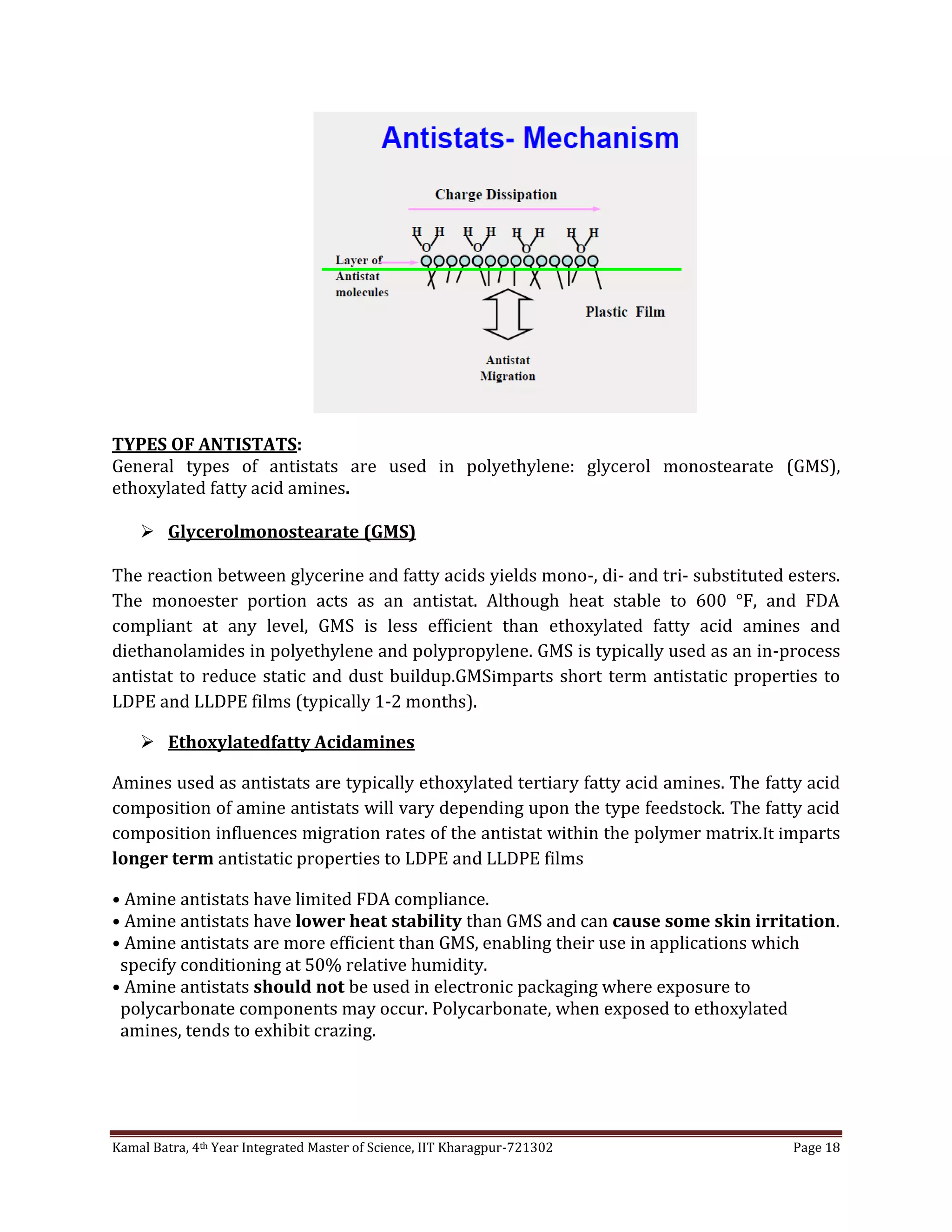 Kamal Batra, 4th Year Integrated Master of Science, IIT Kharagpur-721302 Page 18
TYPES OF ANTISTATS:
General types of antistats are used in polyethylene: glycerol monostearate (GMS),
ethoxylated fatty acid amines.
 Glycerolmonostearate (GMS)
The reaction between glycerine and fatty acids yields mono-, di- and tri- substituted esters.
The monoester portion acts as an antistat. Although heat stable to 600 °F, and FDA
compliant at any level, GMS is less efficient than ethoxylated fatty acid amines and
diethanolamides in polyethylene and polypropylene. GMS is typically used as an in-process
antistat to reduce static and dust buildup.GMSimparts short term antistatic properties to
LDPE and LLDPE films (typically 1-2 months).
 Ethoxylatedfatty Acidamines
Amines used as antistats are typically ethoxylated tertiary fatty acid amines. The fatty acid
composition of amine antistats will vary depending upon the type feedstock. The fatty acid
composition influences migration rates of the antistat within the polymer matrix.It imparts
longer term antistatic properties to LDPE and LLDPE films
• Amine antistats have limited FDA compliance.
• Amine antistats have lower heat stability than GMS and can cause some skin irritation.
• Amine antistats are more efficient than GMS, enabling their use in applications which
specify conditioning at 50% relative humidity.
• Amine antistats should not be used in electronic packaging where exposure to
polycarbonate components may occur. Polycarbonate, when exposed to ethoxylated
amines, tends to exhibit crazing.
 