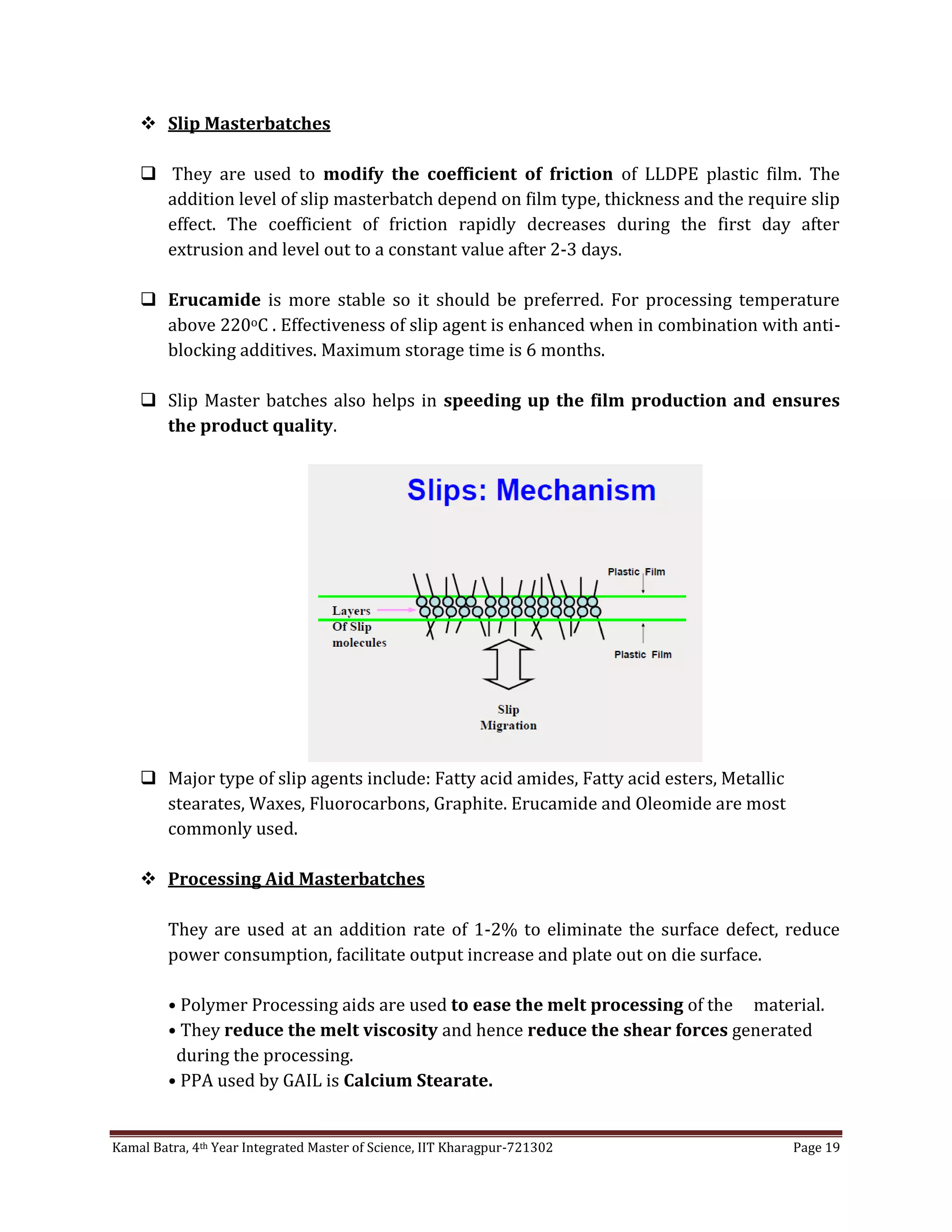 Kamal Batra, 4th Year Integrated Master of Science, IIT Kharagpur-721302 Page 19
 Slip Masterbatches
 They are used to modify the coefficient of friction of LLDPE plastic film. The
addition level of slip masterbatch depend on film type, thickness and the require slip
effect. The coefficient of friction rapidly decreases during the first day after
extrusion and level out to a constant value after 2-3 days.
 Erucamide is more stable so it should be preferred. For processing temperature
above 220oC . Effectiveness of slip agent is enhanced when in combination with anti-
blocking additives. Maximum storage time is 6 months.
 Slip Master batches also helps in speeding up the film production and ensures
the product quality.
 Major type of slip agents include: Fatty acid amides, Fatty acid esters, Metallic
stearates, Waxes, Fluorocarbons, Graphite. Erucamide and Oleomide are most
commonly used.
 Processing Aid Masterbatches
They are used at an addition rate of 1-2% to eliminate the surface defect, reduce
power consumption, facilitate output increase and plate out on die surface.
• Polymer Processing aids are used to ease the melt processing of the material.
• They reduce the melt viscosity and hence reduce the shear forces generated
during the processing.
• PPA used by GAIL is Calcium Stearate.
 