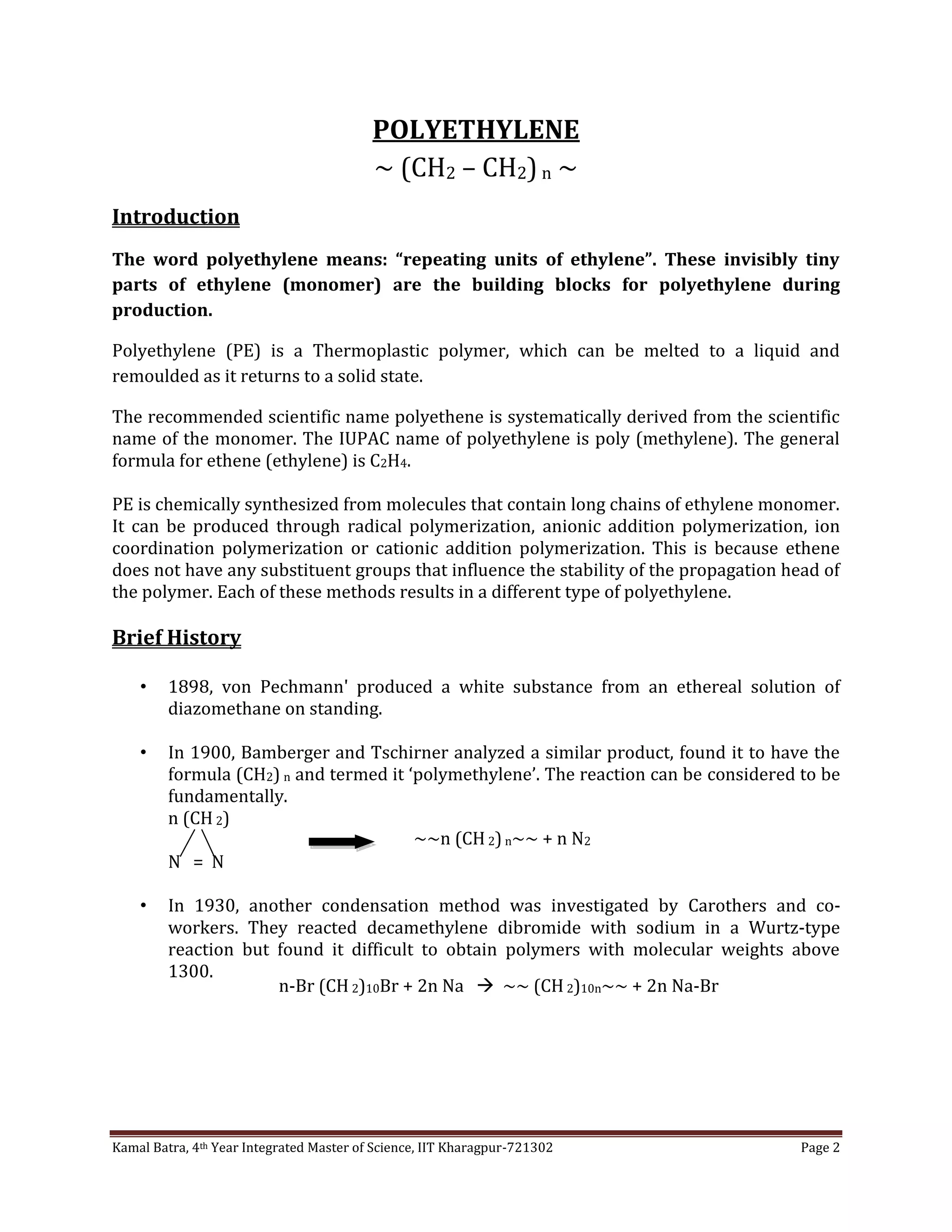 Kamal Batra, 4th Year Integrated Master of Science, IIT Kharagpur-721302 Page 2
POLYETHYLENE
~ (CH2 – CH2)n ~
Introduction
The word polyethylene means: “repeating units of ethylene”. These invisibly tiny
parts of ethylene (monomer) are the building blocks for polyethylene during
production.
Polyethylene (PE) is a Thermoplastic polymer, which can be melted to a liquid and
remoulded as it returns to a solid state.
The recommended scientific name polyethene is systematically derived from the scientific
name of the monomer. The IUPAC name of polyethylene is poly (methylene). The general
formula for ethene (ethylene) is C2H4.
PE is chemically synthesized from molecules that contain long chains of ethylene monomer.
It can be produced through radical polymerization, anionic addition polymerization, ion
coordination polymerization or cationic addition polymerization. This is because ethene
does not have any substituent groups that influence the stability of the propagation head of
the polymer. Each of these methods results in a different type of polyethylene.
Brief History
• 1898, von Pechmann' produced a white substance from an ethereal solution of
diazomethane on standing.
• In 1900, Bamberger and Tschirner analyzed a similar product, found it to have the
formula (CH2) n and termed it ‘polymethylene’. The reaction can be considered to be
fundamentally.
n (CH 2)
N = N
• In 1930, another condensation method was investigated by Carothers and co-
workers. They reacted decamethylene dibromide with sodium in a Wurtz-type
reaction but found it difficult to obtain polymers with molecular weights above
1300.
~~n (CH 2)n~~ + n N2
n-Br (CH 2)10Br + 2n Na  ~~ (CH 2)10n~~ + 2n Na-Br
 