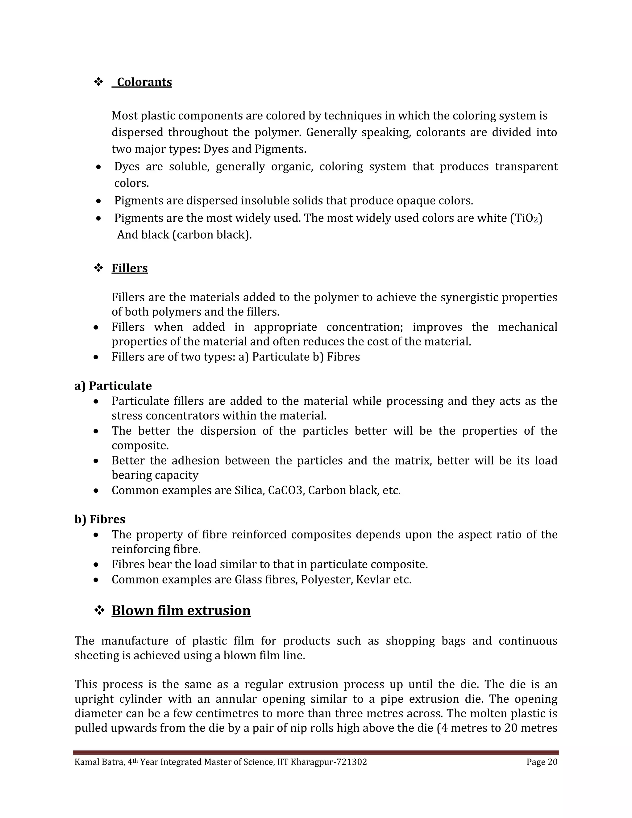 Kamal Batra, 4th Year Integrated Master of Science, IIT Kharagpur-721302 Page 20
 Colorants
Most plastic components are colored by techniques in which the coloring system is
dispersed throughout the polymer. Generally speaking, colorants are divided into
two major types: Dyes and Pigments.
 Dyes are soluble, generally organic, coloring system that produces transparent
colors.
 Pigments are dispersed insoluble solids that produce opaque colors.
 Pigments are the most widely used. The most widely used colors are white (TiO2)
And black (carbon black).
 Fillers
Fillers are the materials added to the polymer to achieve the synergistic properties
of both polymers and the fillers.
 Fillers when added in appropriate concentration; improves the mechanical
properties of the material and often reduces the cost of the material.
 Fillers are of two types: a) Particulate b) Fibres
a) Particulate
 Particulate fillers are added to the material while processing and they acts as the
stress concentrators within the material.
 The better the dispersion of the particles better will be the properties of the
composite.
 Better the adhesion between the particles and the matrix, better will be its load
bearing capacity
 Common examples are Silica, CaCO3, Carbon black, etc.
b) Fibres
 The property of fibre reinforced composites depends upon the aspect ratio of the
reinforcing fibre.
 Fibres bear the load similar to that in particulate composite.
 Common examples are Glass fibres, Polyester, Kevlar etc.
 Blown film extrusion
The manufacture of plastic film for products such as shopping bags and continuous
sheeting is achieved using a blown film line.
This process is the same as a regular extrusion process up until the die. The die is an
upright cylinder with an annular opening similar to a pipe extrusion die. The opening
diameter can be a few centimetres to more than three metres across. The molten plastic is
pulled upwards from the die by a pair of nip rolls high above the die (4 metres to 20 metres
 