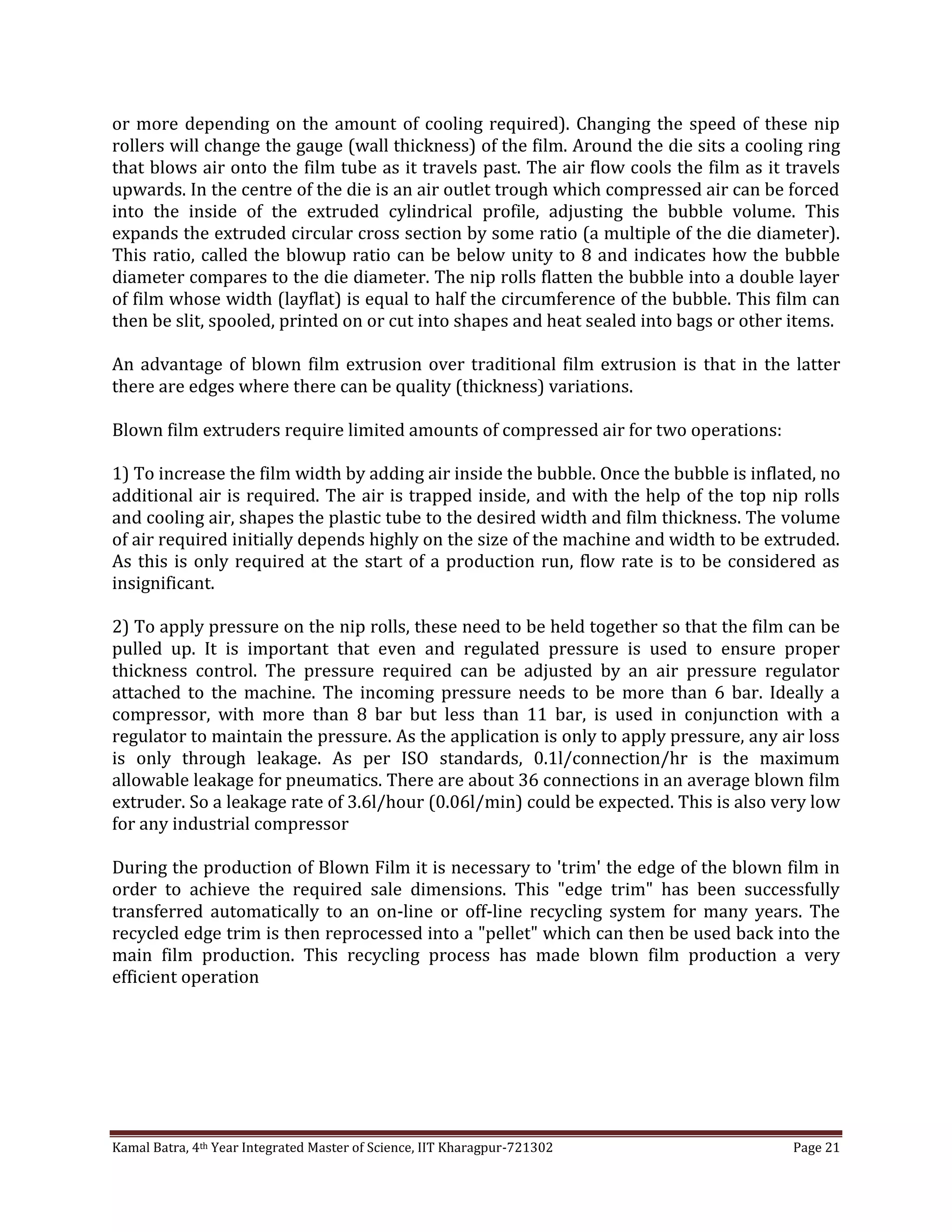 Kamal Batra, 4th Year Integrated Master of Science, IIT Kharagpur-721302 Page 21
or more depending on the amount of cooling required). Changing the speed of these nip
rollers will change the gauge (wall thickness) of the film. Around the die sits a cooling ring
that blows air onto the film tube as it travels past. The air flow cools the film as it travels
upwards. In the centre of the die is an air outlet trough which compressed air can be forced
into the inside of the extruded cylindrical profile, adjusting the bubble volume. This
expands the extruded circular cross section by some ratio (a multiple of the die diameter).
This ratio, called the blowup ratio can be below unity to 8 and indicates how the bubble
diameter compares to the die diameter. The nip rolls flatten the bubble into a double layer
of film whose width (layflat) is equal to half the circumference of the bubble. This film can
then be slit, spooled, printed on or cut into shapes and heat sealed into bags or other items.
An advantage of blown film extrusion over traditional film extrusion is that in the latter
there are edges where there can be quality (thickness) variations.
Blown film extruders require limited amounts of compressed air for two operations:
1) To increase the film width by adding air inside the bubble. Once the bubble is inflated, no
additional air is required. The air is trapped inside, and with the help of the top nip rolls
and cooling air, shapes the plastic tube to the desired width and film thickness. The volume
of air required initially depends highly on the size of the machine and width to be extruded.
As this is only required at the start of a production run, flow rate is to be considered as
insignificant.
2) To apply pressure on the nip rolls, these need to be held together so that the film can be
pulled up. It is important that even and regulated pressure is used to ensure proper
thickness control. The pressure required can be adjusted by an air pressure regulator
attached to the machine. The incoming pressure needs to be more than 6 bar. Ideally a
compressor, with more than 8 bar but less than 11 bar, is used in conjunction with a
regulator to maintain the pressure. As the application is only to apply pressure, any air loss
is only through leakage. As per ISO standards, 0.1l/connection/hr is the maximum
allowable leakage for pneumatics. There are about 36 connections in an average blown film
extruder. So a leakage rate of 3.6l/hour (0.06l/min) could be expected. This is also very low
for any industrial compressor
During the production of Blown Film it is necessary to 'trim' the edge of the blown film in
order to achieve the required sale dimensions. This "edge trim" has been successfully
transferred automatically to an on-line or off-line recycling system for many years. The
recycled edge trim is then reprocessed into a "pellet" which can then be used back into the
main film production. This recycling process has made blown film production a very
efficient operation
 