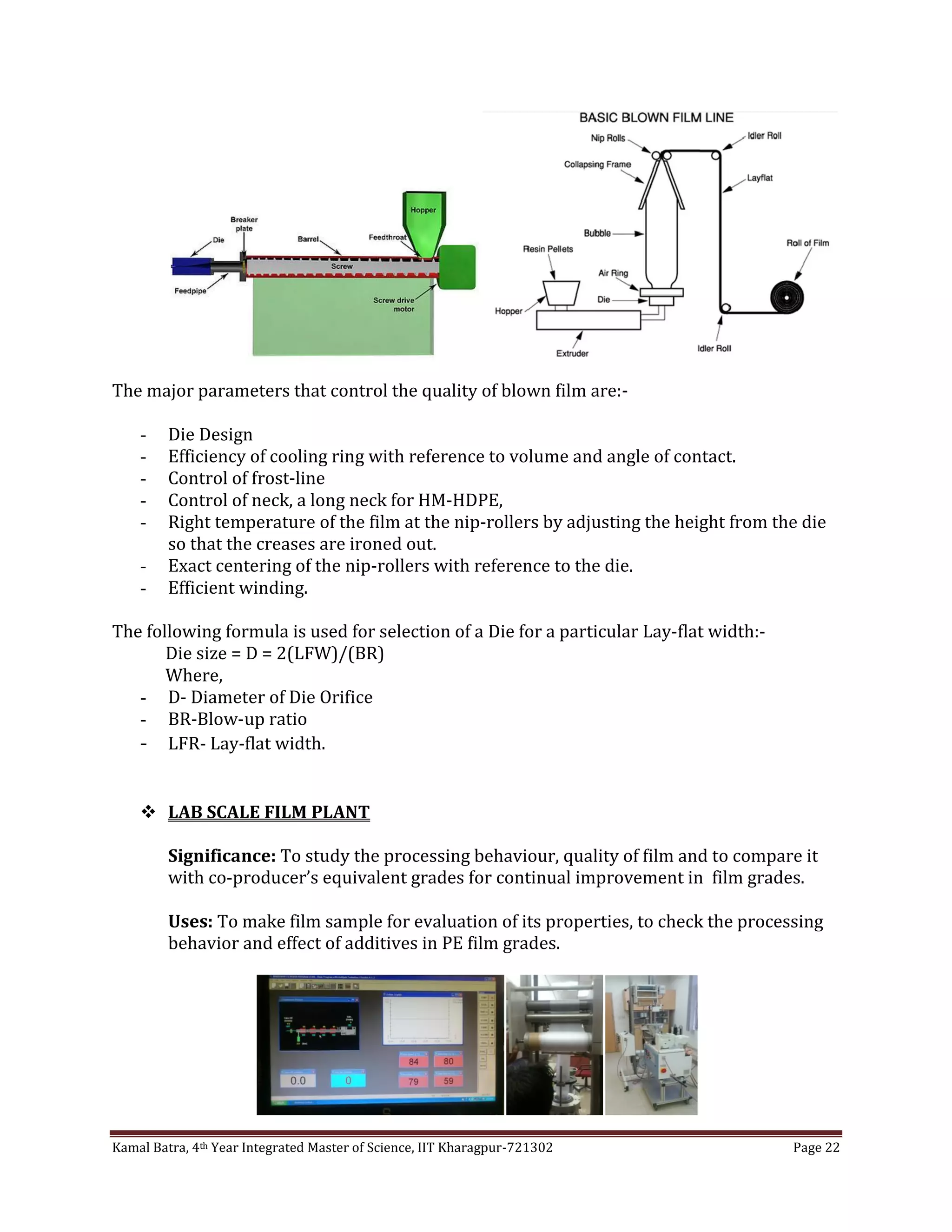 Kamal Batra, 4th Year Integrated Master of Science, IIT Kharagpur-721302 Page 22
The major parameters that control the quality of blown film are:-
- Die Design
- Efficiency of cooling ring with reference to volume and angle of contact.
- Control of frost-line
- Control of neck, a long neck for HM-HDPE,
- Right temperature of the film at the nip-rollers by adjusting the height from the die
so that the creases are ironed out.
- Exact centering of the nip-rollers with reference to the die.
- Efficient winding.
The following formula is used for selection of a Die for a particular Lay-flat width:-
Die size = D = 2(LFW)/(BR)
Where,
- D- Diameter of Die Orifice
- BR-Blow-up ratio
- LFR- Lay-flat width.
 LAB SCALE FILM PLANT
Significance: To study the processing behaviour, quality of film and to compare it
with co-producer’s equivalent grades for continual improvement in film grades.
Uses: To make film sample for evaluation of its properties, to check the processing
behavior and effect of additives in PE film grades.
 