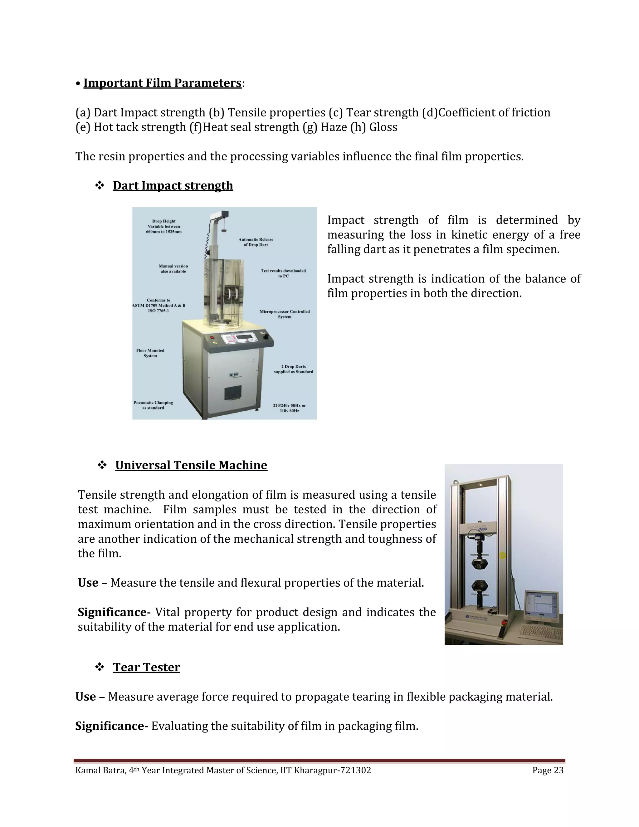 Kamal Batra, 4th Year Integrated Master of Science, IIT Kharagpur-721302 Page 23
• Important Film Parameters:
(a) Dart Impact strength (b) Tensile properties (c) Tear strength (d)Coefficient of friction
(e) Hot tack strength (f)Heat seal strength (g) Haze (h) Gloss
The resin properties and the processing variables influence the final film properties.
 Dart Impact strength
 Tear Tester
Use – Measure average force required to propagate tearing in flexible packaging material.
Significance- Evaluating the suitability of film in packaging film.
Impact strength of film is determined by
measuring the loss in kinetic energy of a free
falling dart as it penetrates a film specimen.
Impact strength is indication of the balance of
film properties in both the direction.
 Universal Tensile Machine
Tensile strength and elongation of film is measured using a tensile
test machine. Film samples must be tested in the direction of
maximum orientation and in the cross direction. Tensile properties
are another indication of the mechanical strength and toughness of
the film.
Use – Measure the tensile and flexural properties of the material.
Significance- Vital property for product design and indicates the
suitability of the material for end use application.
 