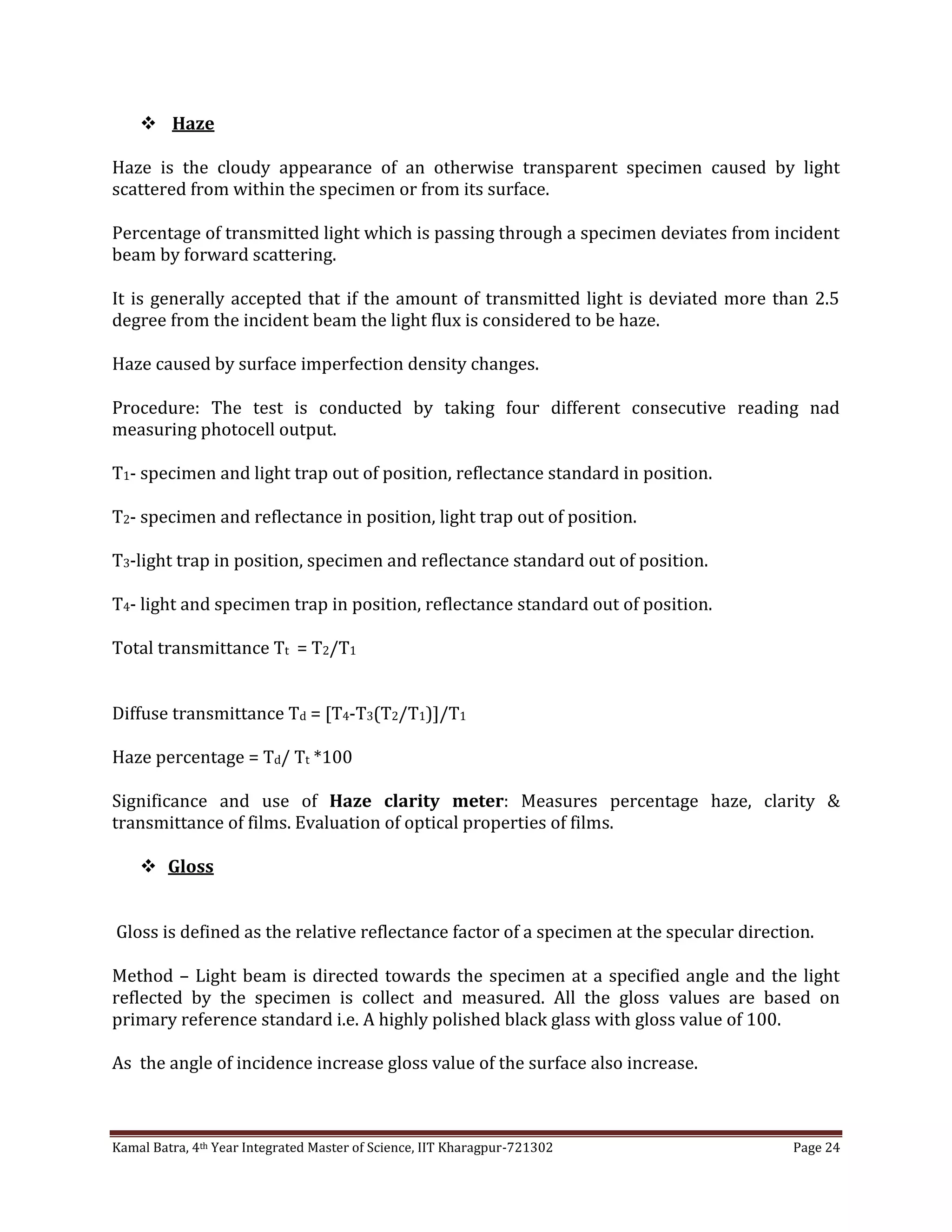 Kamal Batra, 4th Year Integrated Master of Science, IIT Kharagpur-721302 Page 24
 Haze
Haze is the cloudy appearance of an otherwise transparent specimen caused by light
scattered from within the specimen or from its surface.
Percentage of transmitted light which is passing through a specimen deviates from incident
beam by forward scattering.
It is generally accepted that if the amount of transmitted light is deviated more than 2.5
degree from the incident beam the light flux is considered to be haze.
Haze caused by surface imperfection density changes.
Procedure: The test is conducted by taking four different consecutive reading nad
measuring photocell output.
T1- specimen and light trap out of position, reflectance standard in position.
T2- specimen and reflectance in position, light trap out of position.
T3-light trap in position, specimen and reflectance standard out of position.
T4- light and specimen trap in position, reflectance standard out of position.
Total transmittance Tt = T2/T1
Diffuse transmittance Td = [T4-T3(T2/T1)]/T1
Haze percentage = Td/ Tt *100
Significance and use of Haze clarity meter: Measures percentage haze, clarity &
transmittance of films. Evaluation of optical properties of films.
 Gloss
Gloss is defined as the relative reflectance factor of a specimen at the specular direction.
Method – Light beam is directed towards the specimen at a specified angle and the light
reflected by the specimen is collect and measured. All the gloss values are based on
primary reference standard i.e. A highly polished black glass with gloss value of 100.
As the angle of incidence increase gloss value of the surface also increase.
 