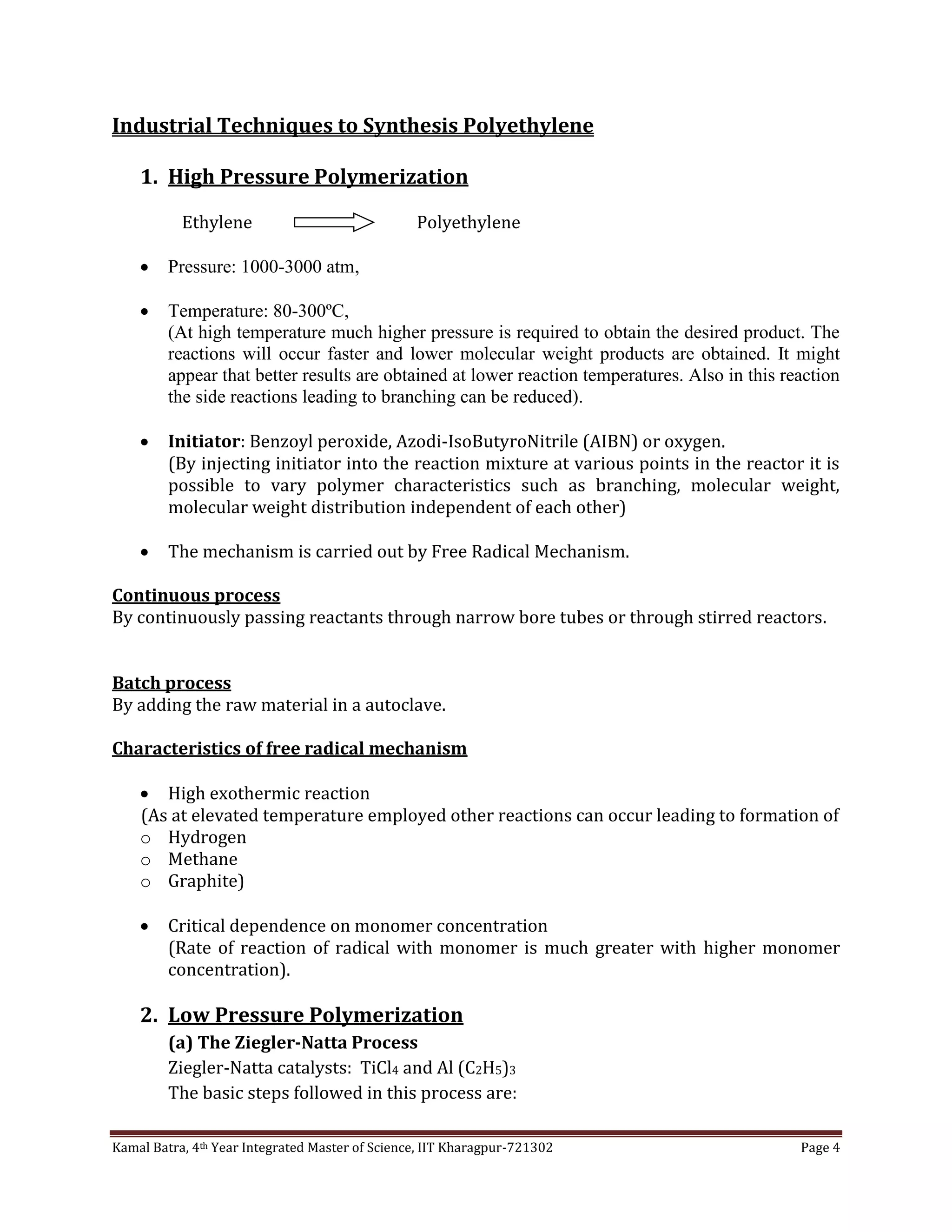 Kamal Batra, 4th Year Integrated Master of Science, IIT Kharagpur-721302 Page 4
Industrial Techniques to Synthesis Polyethylene
1. High Pressure Polymerization
Ethylene Polyethylene
 Pressure: 1000-3000 atm,
 Temperature: 80-300ºC,
(At high temperature much higher pressure is required to obtain the desired product. The
reactions will occur faster and lower molecular weight products are obtained. It might
appear that better results are obtained at lower reaction temperatures. Also in this reaction
the side reactions leading to branching can be reduced).
 Initiator: Benzoyl peroxide, Azodi-IsoButyroNitrile (AIBN) or oxygen.
(By injecting initiator into the reaction mixture at various points in the reactor it is
possible to vary polymer characteristics such as branching, molecular weight,
molecular weight distribution independent of each other)
 The mechanism is carried out by Free Radical Mechanism.
Continuous process
By continuously passing reactants through narrow bore tubes or through stirred reactors.
Batch process
By adding the raw material in a autoclave.
Characteristics of free radical mechanism
 High exothermic reaction
(As at elevated temperature employed other reactions can occur leading to formation of
o Hydrogen
o Methane
o Graphite)
 Critical dependence on monomer concentration
(Rate of reaction of radical with monomer is much greater with higher monomer
concentration).
2. Low Pressure Polymerization
(a) The Ziegler-Natta Process
Ziegler-Natta catalysts: TiCl4 and Al (C2H5)3
The basic steps followed in this process are:
 