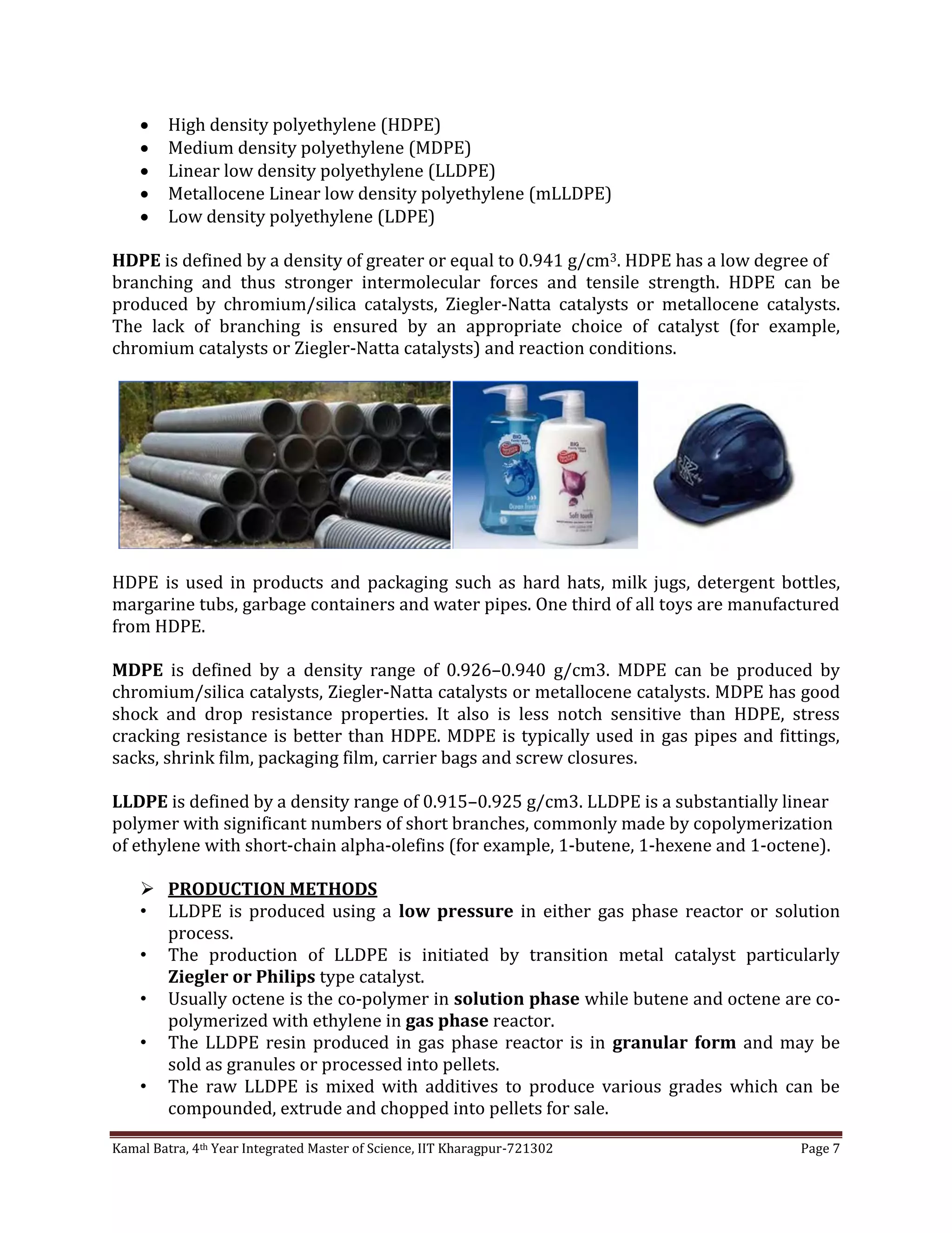 Kamal Batra, 4th Year Integrated Master of Science, IIT Kharagpur-721302 Page 7
 High density polyethylene (HDPE)
 Medium density polyethylene (MDPE)
 Linear low density polyethylene (LLDPE)
 Metallocene Linear low density polyethylene (mLLDPE)
 Low density polyethylene (LDPE)
HDPE is defined by a density of greater or equal to 0.941 g/cm3. HDPE has a low degree of
branching and thus stronger intermolecular forces and tensile strength. HDPE can be
produced by chromium/silica catalysts, Ziegler-Natta catalysts or metallocene catalysts.
The lack of branching is ensured by an appropriate choice of catalyst (for example,
chromium catalysts or Ziegler-Natta catalysts) and reaction conditions.
HDPE is used in products and packaging such as hard hats, milk jugs, detergent bottles,
margarine tubs, garbage containers and water pipes. One third of all toys are manufactured
from HDPE.
MDPE is defined by a density range of 0.926–0.940 g/cm3. MDPE can be produced by
chromium/silica catalysts, Ziegler-Natta catalysts or metallocene catalysts. MDPE has good
shock and drop resistance properties. It also is less notch sensitive than HDPE, stress
cracking resistance is better than HDPE. MDPE is typically used in gas pipes and fittings,
sacks, shrink film, packaging film, carrier bags and screw closures.
LLDPE is defined by a density range of 0.915–0.925 g/cm3. LLDPE is a substantially linear
polymer with significant numbers of short branches, commonly made by copolymerization
of ethylene with short-chain alpha-olefins (for example, 1-butene, 1-hexene and 1-octene).
 PRODUCTION METHODS
• LLDPE is produced using a low pressure in either gas phase reactor or solution
process.
• The production of LLDPE is initiated by transition metal catalyst particularly
Ziegler or Philips type catalyst.
• Usually octene is the co-polymer in solution phase while butene and octene are co-
polymerized with ethylene in gas phase reactor.
• The LLDPE resin produced in gas phase reactor is in granular form and may be
sold as granules or processed into pellets.
• The raw LLDPE is mixed with additives to produce various grades which can be
compounded, extrude and chopped into pellets for sale.
 