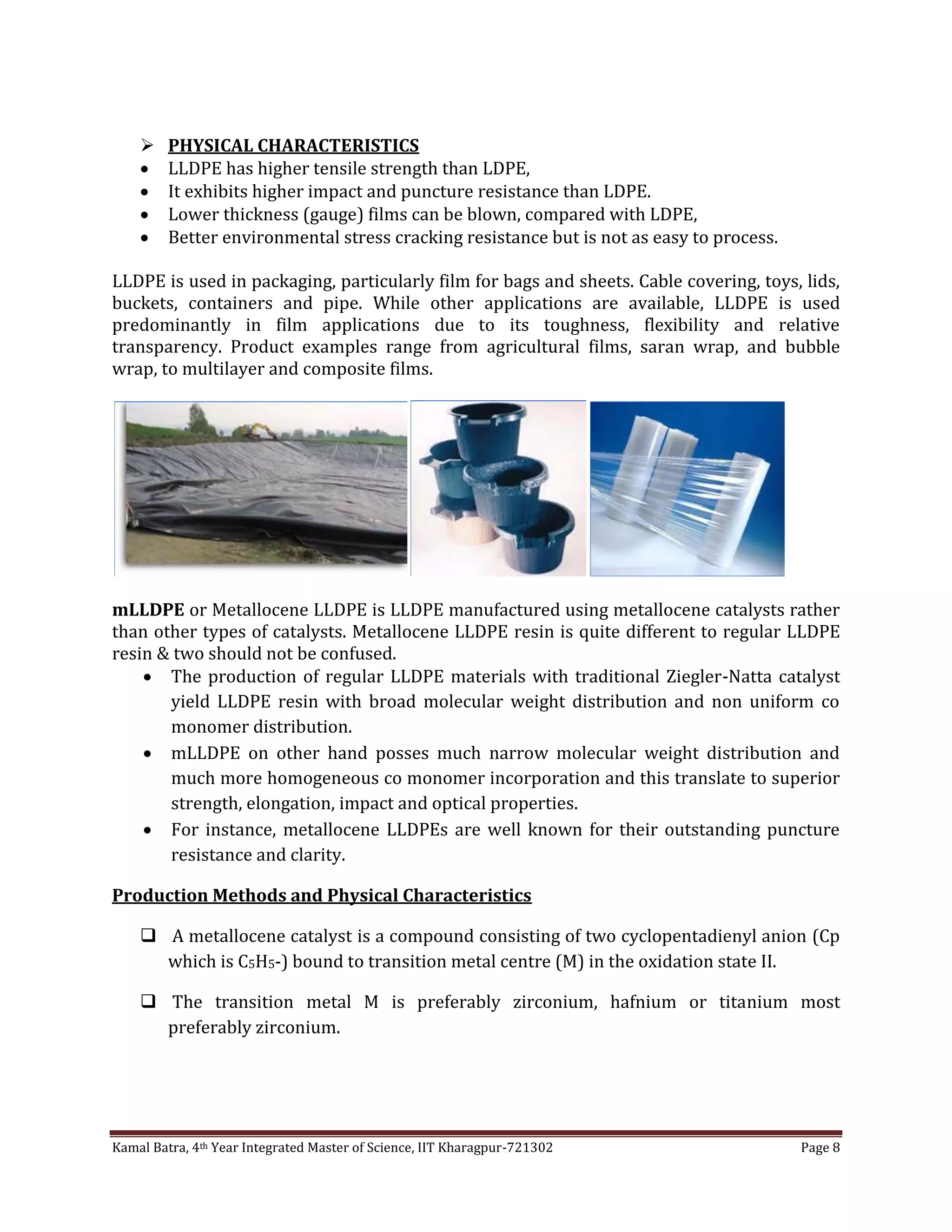 Kamal Batra, 4th Year Integrated Master of Science, IIT Kharagpur-721302 Page 8
 PHYSICAL CHARACTERISTICS
 LLDPE has higher tensile strength than LDPE,
 It exhibits higher impact and puncture resistance than LDPE.
 Lower thickness (gauge) films can be blown, compared with LDPE,
 Better environmental stress cracking resistance but is not as easy to process.
LLDPE is used in packaging, particularly film for bags and sheets. Cable covering, toys, lids,
buckets, containers and pipe. While other applications are available, LLDPE is used
predominantly in film applications due to its toughness, flexibility and relative
transparency. Product examples range from agricultural films, saran wrap, and bubble
wrap, to multilayer and composite films.
mLLDPE or Metallocene LLDPE is LLDPE manufactured using metallocene catalysts rather
than other types of catalysts. Metallocene LLDPE resin is quite different to regular LLDPE
resin & two should not be confused.
 The production of regular LLDPE materials with traditional Ziegler-Natta catalyst
yield LLDPE resin with broad molecular weight distribution and non uniform co
monomer distribution.
 mLLDPE on other hand posses much narrow molecular weight distribution and
much more homogeneous co monomer incorporation and this translate to superior
strength, elongation, impact and optical properties.
 For instance, metallocene LLDPEs are well known for their outstanding puncture
resistance and clarity.
Production Methods and Physical Characteristics
 A metallocene catalyst is a compound consisting of two cyclopentadienyl anion (Cp
which is C5H5-) bound to transition metal centre (M) in the oxidation state II.
 The transition metal M is preferably zirconium, hafnium or titanium most
preferably zirconium.
 
