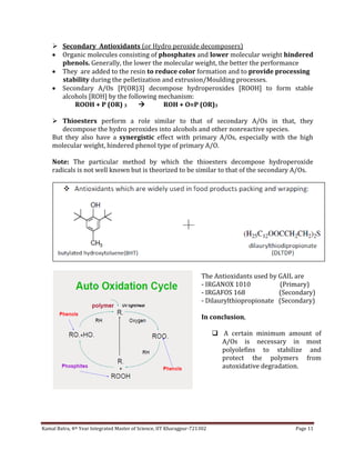 Kamal Batra, 4th Year Integrated Master of Science, IIT Kharagpur-721302 Page 11
 Secondary Antioxidants (or Hydro peroxide decomposers)
 Organic molecules consisting of phosphates and lower molecular weight hindered
phenols. Generally, the lower the molecular weight, the better the performance
 They are added to the resin to reduce color formation and to provide processing
stability during the pelletization and extrusion/Moulding processes.
 Secondary A/Os [P(OR)3] decompose hydroperoxides [ROOH] to form stable
alcohols [ROH] by the following mechanism:
ROOH + P (OR) 3  ROH + O=P (OR)3
 Thioesters perform a role similar to that of secondary A/Os in that, they
decompose the hydro peroxides into alcohols and other nonreactive species.
But they also have a synergistic effect with primary A/Os, especially with the high
molecular weight, hindered phenol type of primary A/O.
Note: The particular method by which the thioesters decompose hydroperoxide
radicals is not well known but is theorized to be similar to that of the secondary A/Os.
The Antioxidants used by GAIL are
- IRGANOX 1010 (Primary)
- IRGAFOS 168 (Secondary)
- Dilaurylthiopropionate (Secondary)
In conclusion,
 A certain minimum amount of
A/Os is necessary in most
polyolefins to stabilize and
protect the polymers from
autoxidative degradation.
 
