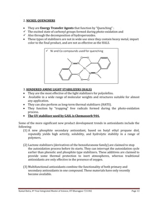 Kamal Batra, 4th Year Integrated Master of Science, IIT Kharagpur-721302 Page 13
2. NICKEL QUENCHERS
 They are Energy Transfer Agents that function by “Quenching” :
 The excited state of carbonyl groups formed during photo-oxidation and
 Also through the decomposition of hydroperoxides.
 These types of stabilizers are not in wide use since they contain heavy metal, impart
color to the final product, and are not as effective as the HALS.
3. HINDERED AMINE LIGHT STABILIZERS (HALS)
 They are the most effective of the light stabilizers for polyolefins.
 Available in a wide range of molecular weights and structures suitable for almost
any application.
 They can also perform as long-term thermal stabilizers (HATS).
 They function by “trapping” free radicals formed during the photo-oxidation
process.
 The UV stabilizer used by GAIL is Chemassorb 944.
Some of the more significant new product development trends in antioxidants include the
following:
(1) A new phosphite secondary antioxidant, based on butyl ethyl propane diol,
reputedly yields high activity, solubility, and hydrolytic stability in a range of
polymers.
(2) Lactone stabilizers (derivatives of the benzofuranone family) are claimed to stop
the autoxidation process before its starts. They can interrupt the autoxidation cycle
earlier than phenolic and phosphite type stabilizers. These additives are claimed to
provide some thermal protection to inert atmospheres, whereas traditional
antioxidants are only effective in the presence of oxygen.
(3) Multifunctional antioxidants combine the functionality of both primary and
secondary antioxidants in one compound. These materials have only recently
become available.
 