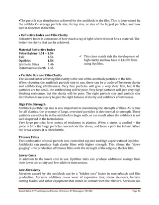 Kamal Batra, 4th Year Integrated Master of Science, IIT Kharagpur-721302 Page 16
•The particle size distribution achieved for the antiblock in the film. This is determined by
the antiblock’s average particle size, its top size, or size of the largest particles, and how
well it disperses in the film.
• Refractive Index and Film Clarity
Refractive Index is a measure of how much a ray of light is bent when it hits a material. The
better the clarity that can be achieved.
Material Refractive Index
Polyethylene 1.51 – 1.54
Talc 1.56
Optibloc 1.54
Synthetic Silica 1.46
Diatomaceous Earth 1.45
• Particle Size and Film Clarity
The second factor affecting film clarity is the size of the antiblock particles in the film.
When choosing the antiblock particle size to use, there can be a trade-off between clarity
and antiblocking effectiveness. Very fine particles will give a very clear film, but if the
particles are too small, the antiblocking will be poor. Very large particles will give very high
blocking resistance, but the clarity will be poor. The right particle size and particle size
distribution is necessary to give the right balance of clarity and antiblock effectiveness.
High Film Strength
Antiblock particle top size is also important to maximizing the strength of films. As is true
for all plastics, the presence of large, oversized particles is detrimental to strength. These
particles can either be in the antiblock to begin with, or can result when the antiblock is not
well dispersed in the formulation.
Very large particles form points of weakness in plastics. When a stress is applied – the
piece is hit – the large particles concentrate the stress, and form a path for failure. When
the break occurs, it is often brittle.
Thinner Films
The combination of small particle size, controlled top size and high aspect ratio of Optibloc
Antiblocks can produce high clarity films with higher strength. This allows the “down
gauging” –the production of thinner films with the strength of the original, thicker film.
Lower Costs
In addition to the lower cost in use, Optibloc talcs can produce additional savings from
their lower abrasivity and low additive interactions.
Low Abrasivity
Abrasion caused by the antiblock can be a “hidden cost” factor in masterbatch and film
production. Abrasive additives cause wear of expensive dies, screw elements, barrels,
cutting blades, and other equipment that comes in contact with the mixture. Abrasion can
 This close match aids the development of
high clarity and low haze in LLDPE films
using Optibloc.
 