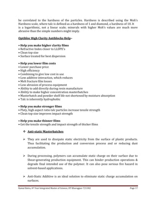 Kamal Batra, 4th Year Integrated Master of Science, IIT Kharagpur-721302 Page 17
be correlated to the hardness of the particles. Hardness is described using the Moh’s
Hardness scale, where talc is defined as a hardness of 1 and diamond, a hardness of 10. It
is a logarithmic, not a linear scale; minerals with higher Moh’s values are much more
abrasive than the simple numbers might imply.
Optibloc High Clarity Antiblocks Help–
• Help you make higher clarity films
• Refractive Index closer to LLDPE’s
• Clean top size
• Surface treated for best dispersion
• Help you lower film costs
• Lower purchase price
• High efficiency
• Combining to give low cost in use
• Low additive interaction, which reduces
• Melt fracture film losses
• Low abrasion of process equipment
• Ability to add directly during resin manufacture
• Ability to make higher concentration masterbatches
• Masterbatch and powder shelf life not shortened by moisture absorption
• Talc is inherently hydrophobic
• Help you make stronger films
• Platy, high aspect ratio talc particles increase tensile strength
• Clean top size improves impact strength
• Help you make thinner films
• Get the tensile strength and impact strength of thicker films
 Anti-static Masterbatches
 They are used to dissipate static electricity from the surface of plastic products.
Thus facilitating the production and conversion process and or reducing dust
accumulation.
 During processing, polymers can accumulate static charge on their surface due to
Shear-generating production equipment. This can hinder production operations &
degrade final intended use of the polymer. It can also pose serious fire hazard in
solvent-based applications.
 Anti-Static Additive is an ideal solution to eliminate static charge accumulation on
surfaces.
 