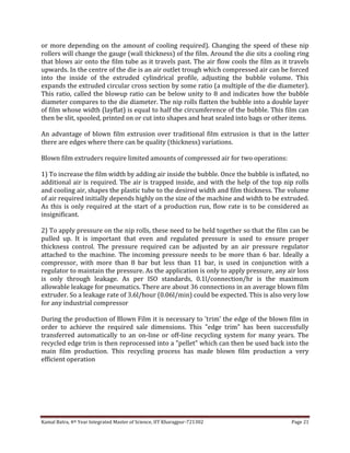 Kamal Batra, 4th Year Integrated Master of Science, IIT Kharagpur-721302 Page 21
or more depending on the amount of cooling required). Changing the speed of these nip
rollers will change the gauge (wall thickness) of the film. Around the die sits a cooling ring
that blows air onto the film tube as it travels past. The air flow cools the film as it travels
upwards. In the centre of the die is an air outlet trough which compressed air can be forced
into the inside of the extruded cylindrical profile, adjusting the bubble volume. This
expands the extruded circular cross section by some ratio (a multiple of the die diameter).
This ratio, called the blowup ratio can be below unity to 8 and indicates how the bubble
diameter compares to the die diameter. The nip rolls flatten the bubble into a double layer
of film whose width (layflat) is equal to half the circumference of the bubble. This film can
then be slit, spooled, printed on or cut into shapes and heat sealed into bags or other items.
An advantage of blown film extrusion over traditional film extrusion is that in the latter
there are edges where there can be quality (thickness) variations.
Blown film extruders require limited amounts of compressed air for two operations:
1) To increase the film width by adding air inside the bubble. Once the bubble is inflated, no
additional air is required. The air is trapped inside, and with the help of the top nip rolls
and cooling air, shapes the plastic tube to the desired width and film thickness. The volume
of air required initially depends highly on the size of the machine and width to be extruded.
As this is only required at the start of a production run, flow rate is to be considered as
insignificant.
2) To apply pressure on the nip rolls, these need to be held together so that the film can be
pulled up. It is important that even and regulated pressure is used to ensure proper
thickness control. The pressure required can be adjusted by an air pressure regulator
attached to the machine. The incoming pressure needs to be more than 6 bar. Ideally a
compressor, with more than 8 bar but less than 11 bar, is used in conjunction with a
regulator to maintain the pressure. As the application is only to apply pressure, any air loss
is only through leakage. As per ISO standards, 0.1l/connection/hr is the maximum
allowable leakage for pneumatics. There are about 36 connections in an average blown film
extruder. So a leakage rate of 3.6l/hour (0.06l/min) could be expected. This is also very low
for any industrial compressor
During the production of Blown Film it is necessary to 'trim' the edge of the blown film in
order to achieve the required sale dimensions. This "edge trim" has been successfully
transferred automatically to an on-line or off-line recycling system for many years. The
recycled edge trim is then reprocessed into a "pellet" which can then be used back into the
main film production. This recycling process has made blown film production a very
efficient operation
 