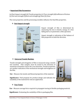 Kamal Batra, 4th Year Integrated Master of Science, IIT Kharagpur-721302 Page 23
• Important Film Parameters:
(a) Dart Impact strength (b) Tensile properties (c) Tear strength (d)Coefficient of friction
(e) Hot tack strength (f)Heat seal strength (g) Haze (h) Gloss
The resin properties and the processing variables influence the final film properties.
 Dart Impact strength
 Tear Tester
Use – Measure average force required to propagate tearing in flexible packaging material.
Significance- Evaluating the suitability of film in packaging film.
Impact strength of film is determined by
measuring the loss in kinetic energy of a free
falling dart as it penetrates a film specimen.
Impact strength is indication of the balance of
film properties in both the direction.
 Universal Tensile Machine
Tensile strength and elongation of film is measured using a tensile
test machine. Film samples must be tested in the direction of
maximum orientation and in the cross direction. Tensile properties
are another indication of the mechanical strength and toughness of
the film.
Use – Measure the tensile and flexural properties of the material.
Significance- Vital property for product design and indicates the
suitability of the material for end use application.
 