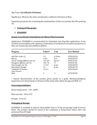 Kamal Batra, 4th Year Integrated Master of Science, IIT Kharagpur-721302 Page 25
Slip Tester (Co-efficient of friction)
Significance- Measure the static and dynamic coefficient of friction of films.
Important parameter for evaluating the machinability of films on machine like FFS, printing
etc.
 Testing of Film grades
1. E20AN009
(Linear Low Density Polyethylene for Blown Film Extrusion)
Application: E20AN009 is recommended for lamination and cling film applications. It has
excellent processability with optimum combination of mechanical and optical properties. It
does not contain slip and antiblock additive.
* Typical characteristics of the product given purely as a guide. Mechanical/Optical
properties were determined on 40 micron film made with 2.0mm die gap and BUR: 2.2
Processing Guidelines:
Barrel temperature: 170 - 2000C
Blow up ratio: 2.0 to 2.25
Die gap: 1.8 to 2.2
Packaging & Storage:
E20AN009 is available in natural colour/pellet form in 25 kg strong bags made of woven
fabric. The product should be stored in dry conditions at temperature below 50oC and
protected from UV light.
 