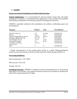 Kamal Batra, 4th Year Integrated Master of Science, IIT Kharagpur-721302 Page 26
2. F20S009
Linear Low Density Polyethylene for Blown Film Extrusion
Typical Applications: It is recommended for general purpose, heavy duty and liquid
packaging in laminated / non-laminated film applications. It has excellent processability
with optimum combination of mechanical, optical and sealing characteristics.
F20S009 is optimally stabilized with antioxidants, slip additive, antiblocking agent and
processing aid.
* Typical characteristics of the product given purely as a guide. Mechanical/Optical
properties were determined on 40 micron film made with 2.0mm die gap and BUR: 2.2
Processing Guidelines:
Barrel temperature: 170 - 2000C
Blow up ratio: 2.0 to 2.25
Die gap: 1.8 to 2.2
Packaging & Storage: F20S009 is available in natural colour/pellet form in 25 kg strong
bags made of woven fabric. The product should be stored in dry conditions at temperature
below 50oC and protected from UV light.
 