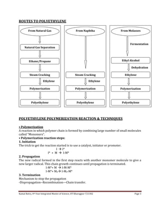 Kamal Batra, 4th Year Integrated Master of Science, IIT Kharagpur-721302 Page 3
ROUTES TO POLYETHYLENE
POLYETHYLENE POLYMERIZATION REACTION & TECHNIQUES
• Polymerization
A reaction in which polymer chain is formed by combining large number of small molecules
called “Monomers”.
• Polymerization reaction steps:
1. Initiation
The trick to get the reaction started is to use a catalyst, initiator or promoter.
I  I*
I* + M  I-M*
2. Propagation
The new radical formed in the first step reacts with another monomer molecule to give a
new larger radical. This chain growth continues until propagation is terminated.
I-M*+ M  I-M-M*
I-M*+ Mn I-Mn-M*
3. Termination
Mechanism to stop the propagation
-Dispropagation--Recombination---Chain transfer.
From Naphtha
Steam Cracking
Polymerization
Polyethylene
Ethylene
From Natural Gas
Natural Gas Separation
Ethane/Propane
Steam Cracking
Polymerization
Polyethylene
Ethylene
From Molasses
Ethyl Alcohol
Polyethylene
Dehydration
Ethylene
Polymerization
Fermentation
 