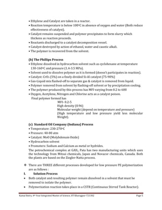 Kamal Batra, 4th Year Integrated Master of Science, IIT Kharagpur-721302 Page 5
• Ethylene and Catalyst are taken in a reactor.
• Reaction temperature is below 100oC in absence of oxygen and water (Both reduce
effectiveness of catalyst).
• Catalyst remains suspended and polymer precipitates to form slurry which
thickens as reaction proceeds.
• Reactants discharged to a catalyst decomposition vessel.
• Catalyst destroyed by action of ethanol, water and caustic alkali.
• The polymer is recovered from the solvent.
(b) The Phillips Process
• Ethylene dissolved in hydrocarbon solvent such as cyclohexane at temperature
130-160oC and pressure (1.4-3.5 MPa).
• Solvent used to dissolve polymer as it is formed (doesn’t participates in reaction).
• Catalyst: CrO3 (5%) on a finely divided Si-Al catalyst (75-90%)
• Gas-Liquid mix flashed-off to separate gas & catalyst is removed from liquid.
• Polymer removed from solvent by flashing-off solvent or by precipitation cooling.
• The polymer produced by this process has MFI varying from 0.2 to 600
• Oxygen, Acetylene, Nitrogen and Chlorine acts as a catalyst poison.
Final polymer formed has
MFI- 0.2-5
High density (0.96)
Molecular weight (depend on temperature and pressure)
(High temperature and low pressure yield less molecular
Weight).
(c) Standard Oil Company (Indiana) Process
• Temperature: 230-270oC
• Pressure: 40-80 atm
• Catalyst: MoO (Molybdenum Oxide)
• Hydrocarbon solvent
• Promoters: Sodium and Calcium as metal or hydrides.
The petrochemical complex at GAIL, Pata has two manufacturing units which uses
the technology from Mitsui chemicals, Japan and Novacor chemicals, Canada. Both
the plants are based on the Ziegler-Natta process.
 There are THREE different processes developed for low pressure PE polymerization
are as follows :
I. Solution Process
 Both catalyst and resulting polymer remain dissolved in a solvent that must be
removed to isolate the polymer.
 Polymerization reaction takes place in a CSTR (Continuous Stirred Tank Reactor).
 